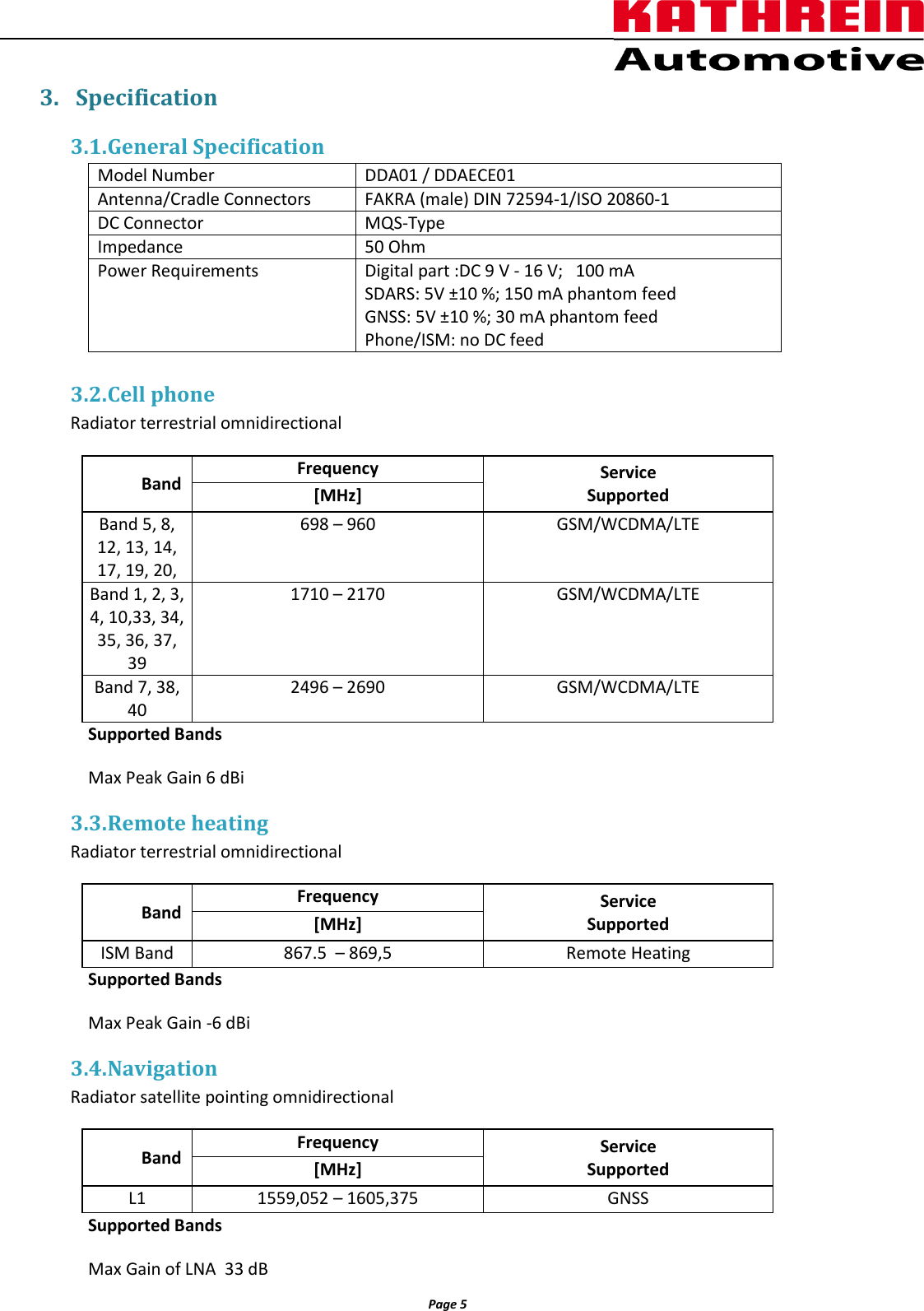                  Page 5                3.  Specification 3.1. General Specification      3.2. Cell phone Radiator terrestrial omnidirectional   Band Frequency Service Supported [MHz] Band 5, 8,  12, 13, 14, 17, 19, 20,  698 – 960 GSM/WCDMA/LTE Band 1, 2, 3, 4, 10,33, 34, 35, 36, 37, 39  1710 – 2170 GSM/WCDMA/LTE Band 7, 38, 40 2496 – 2690 GSM/WCDMA/LTE Supported Bands Max Peak Gain 6 dBi 3.3. Remote heating Radiator terrestrial omnidirectional   Band Frequency Service Supported [MHz] ISM Band  867.5  – 869,5 Remote Heating Supported Bands Max Peak Gain -6 dBi 3.4. Navigation Radiator satellite pointing omnidirectional   Band Frequency Service Supported [MHz] L1  1559,052 – 1605,375 GNSS Supported Bands Max Gain of LNA  33 dB Model Number DDA01 / DDAECE01 Antenna/Cradle Connectors  FAKRA (male) DIN 72594-1/ISO 20860-1 DC Connector MQS-Type Impedance 50 Ohm Power Requirements Digital part :DC 9 V - 16 V;   100 mA SDARS: 5V ±10 %; 150 mA phantom feed GNSS: 5V ±10 %; 30 mA phantom feed Phone/ISM: no DC feed 