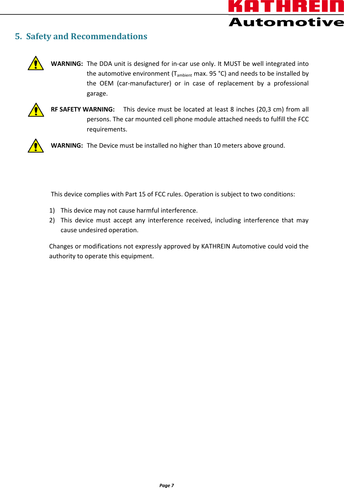                  Page 7                5. Safety and Recommendations  WARNING:  The DDA unit is designed for in-car use only. It MUST be well integrated into the automotive environment (Tambient max. 95 °C) and needs to be installed by the  OEM  (car-manufacturer)  or  in  case  of  replacement  by  a  professional garage.  RF SAFETY WARNING:  This device must be located at least 8 inches (20,3 cm) from all persons. The car mounted cell phone module attached needs to fulfill the FCC requirements. WARNING:  The Device must be installed no higher than 10 meters above ground.       This device complies with Part 15 of FCC rules. Operation is subject to two conditions: 1) This device may not cause harmful interference. 2) This  device  must  accept  any  interference  received,  including  interference  that  may cause undesired operation. Changes or modifications not expressly approved by KATHREIN Automotive could void the authority to operate this equipment. 