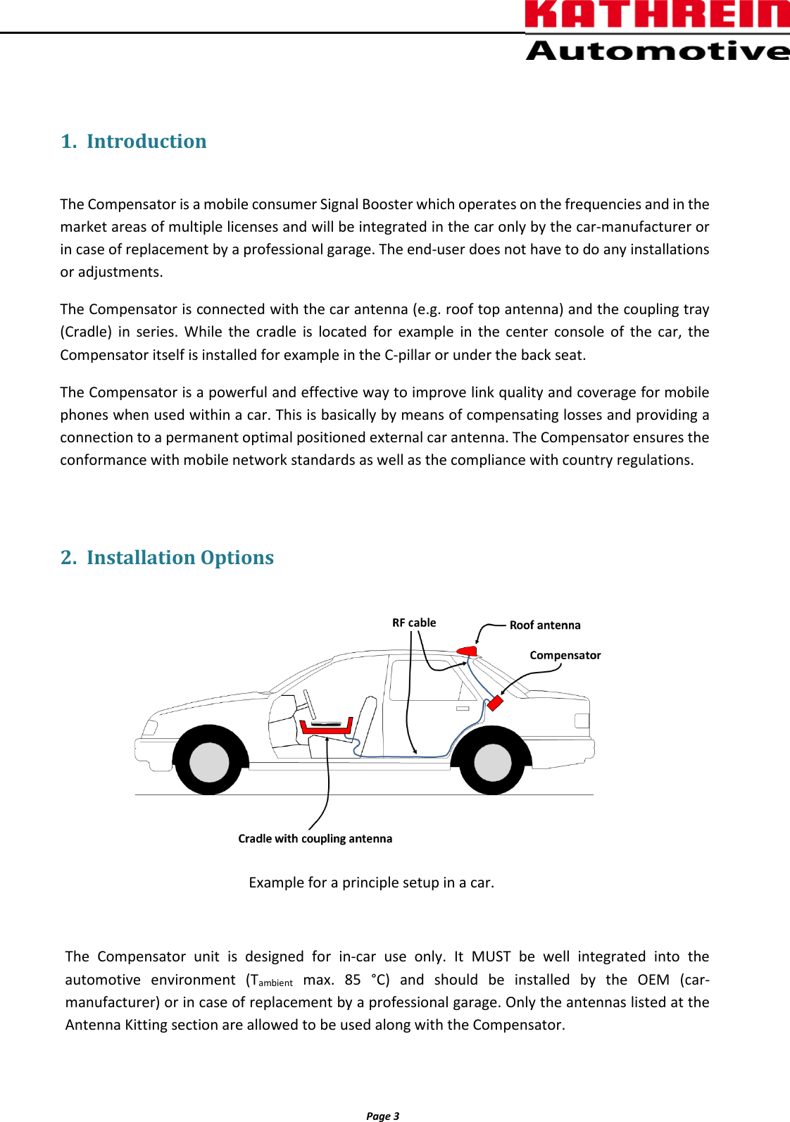          Page 3                 1. Introduction  The Compensator is a mobile consumer Signal Booster which operates on the frequencies and in the market areas of multiple licenses and will be integrated in the car only by the car-manufacturer or in case of replacement by a professional garage. The end-user does not have to do any installations or adjustments. The Compensator is connected with the car antenna (e.g. roof top antenna) and the coupling tray (Cradle) in series. While the cradle is located for example in the center console of the car, the Compensator itself is installed for example in the C-pillar or under the back seat. The Compensator is a powerful and effective way to improve link quality and coverage for mobile  phones when used within a car. This is basically by means of compensating losses and providing a connection to a permanent optimal positioned external car antenna. The Compensator ensures the conformance with mobile network standards as well as the compliance with country regulations.  2. Installation Options   Example for a principle setup in a car.  The  Compensator unit is designed for in-car use only. It MUST be well integrated into the automotive environment (Tambient max. 85 °C) and should be installed by the OEM (car-manufacturer) or in case of replacement by a professional garage. Only the antennas listed at the Antenna Kitting section are allowed to be used along with the Compensator.   