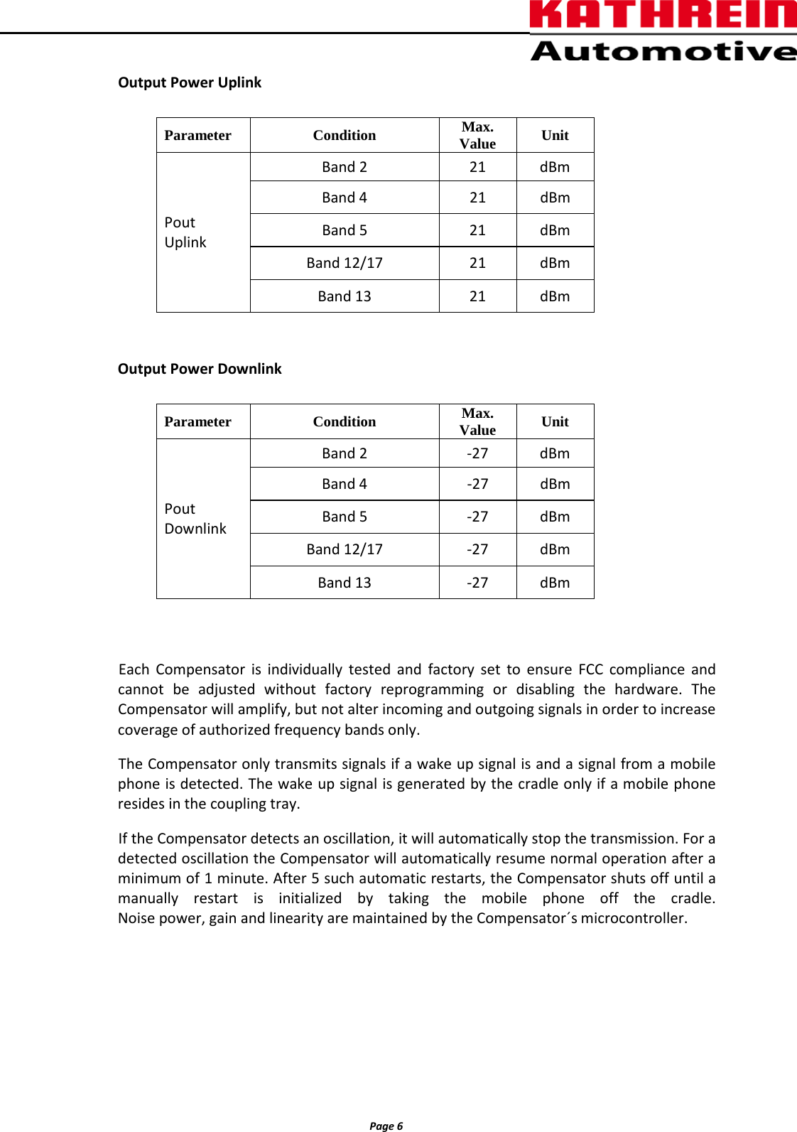          Page 6                Output Power Uplink        Output Power Downlink        Each  Compensator is individually tested and factory set to ensure FCC compliance and cannot be adjusted without factory reprogramming or disabling the hardware. The Compensator will amplify, but not alter incoming and outgoing signals in order to increase coverage of authorized frequency bands only.  The Compensator only transmits signals if a wake up signal is and a signal from a mobile phone is detected. The wake up signal is generated by the cradle only if a mobile phone resides in the coupling tray. If the Compensator detects an oscillation, it will automatically stop the transmission. For a detected oscillation the Compensator will automatically resume normal operation after a minimum of 1 minute. After 5 such automatic restarts, the Compensator shuts off until a manually restart is initialized by taking the mobile phone off the cradle.  Noise power, gain and linearity are maintained by the Compensator´s microcontroller.      Parameter Condition Max. Value Unit Pout   Uplink Band 2 21 dBm  Band 4  21 dBm Band 5 21 dBm Band 12/17 21 dBm Band 13 21 dBm Parameter Condition Max. Value Unit Pout   Downlink Band 2  -27  dBm  Band 4   -27  dBm Band 5  -27  dBm Band 12/17  -27  dBm Band 13  -27  dBm 