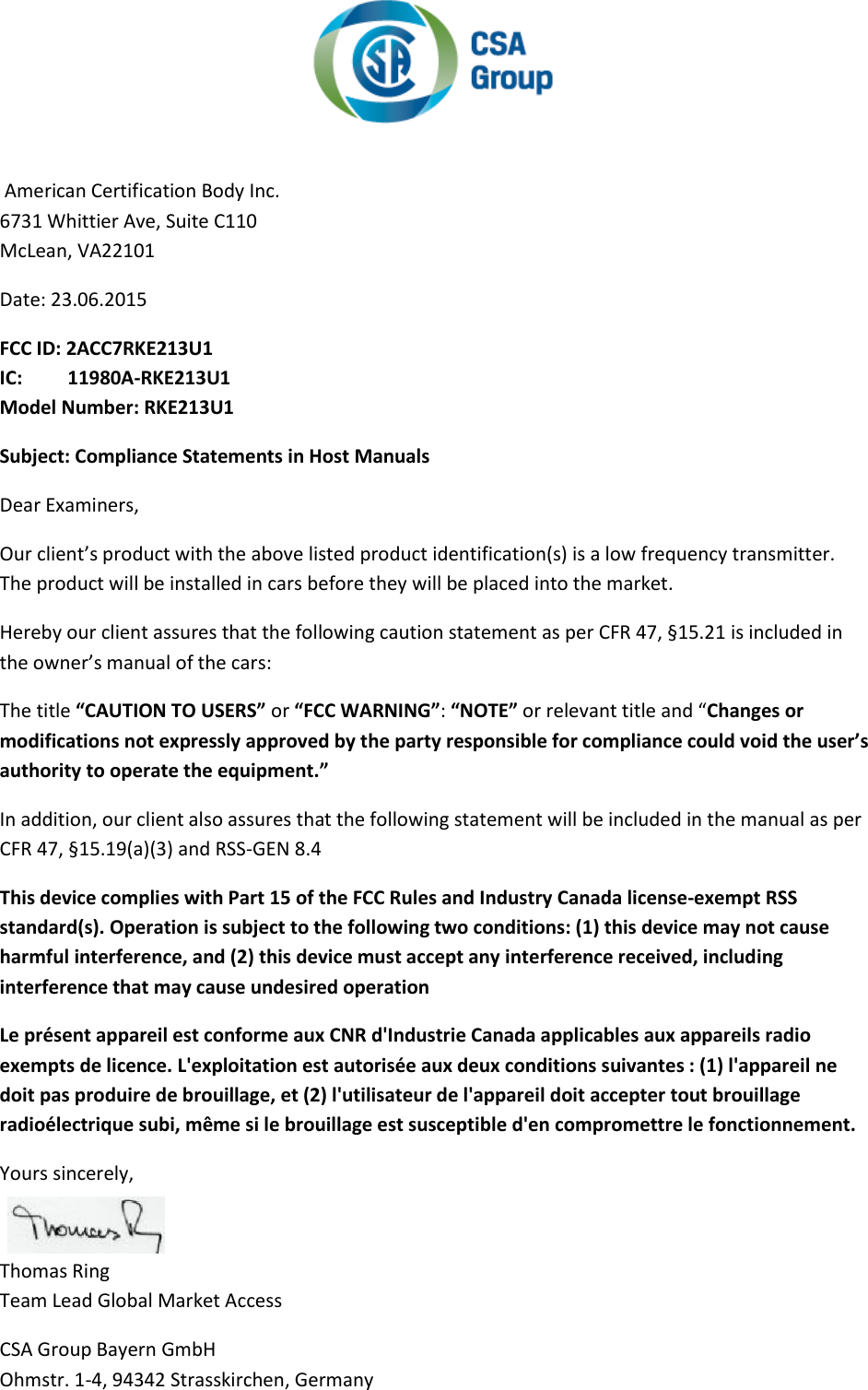    American Certification Body Inc.  6731 Whittier Ave, Suite C110  McLean, VA22101  Date: 23.06.2015  FCC ID: 2ACC7RKE213U1 IC:  11980A-RKE213U1 Model Number: RKE213U1 Subject: Compliance Statements in Host Manuals  Dear Examiners,  Our client’s product with the above listed product identification(s) is a low frequency transmitter.  The product will be installed in cars before they will be placed into the market.  Hereby our client assures that the following caution statement as per CFR 47, §15.21 is included in the owner’s manual of the cars:  The title “CAUTION TO USERS” or “FCC WARNING”: “NOTE” or relevant title and “Changes or modifications not expressly approved by the party responsible for compliance could void the user’s authority to operate the equipment.”  In addition, our client also assures that the following statement will be included in the manual as per CFR 47, §15.19(a)(3) and RSS-GEN 8.4  This device complies with Part 15 of the FCC Rules and Industry Canada license-exempt RSS standard(s). Operation is subject to the following two conditions: (1) this device may not cause harmful interference, and (2) this device must accept any interference received, including interference that may cause undesired operation  Le présent appareil est conforme aux CNR d&apos;Industrie Canada applicables aux appareils radio exempts de licence. L&apos;exploitation est autorisée aux deux conditions suivantes : (1) l&apos;appareil ne doit pas produire de brouillage, et (2) l&apos;utilisateur de l&apos;appareil doit accepter tout brouillage radioélectrique subi, même si le brouillage est susceptible d&apos;en compromettre le fonctionnement.  Yours sincerely,   Thomas Ring  Team Lead Global Market Access  CSA Group Bayern GmbH  Ohmstr. 1-4, 94342 Strasskirchen, Germany 