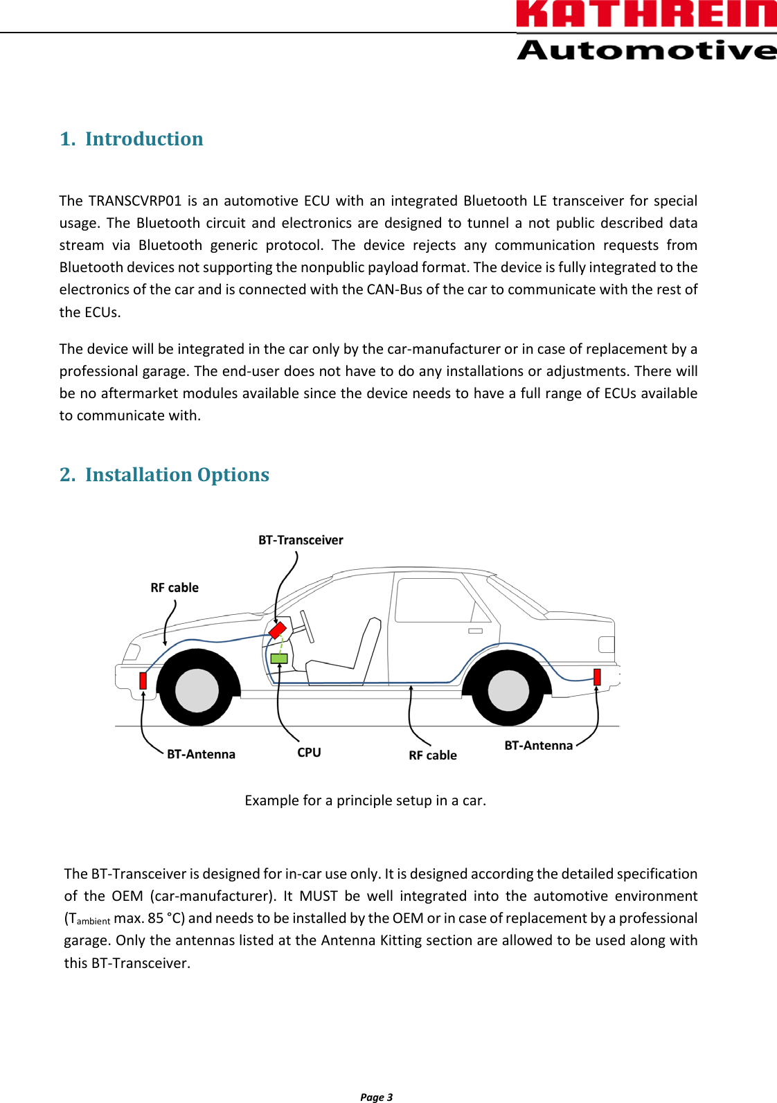          Page 3                 1. Introduction  The TRANSCVRP01  is an automotive ECU with an integrated Bluetooth LE transceiver for special usage. The Bluetooth circuit and electronics are designed to tunnel a not public described data stream via Bluetooth generic protocol. The device rejects any communication requests from Bluetooth devices not supporting the nonpublic payload format. The device is fully integrated to the electronics of the car and is connected with the CAN-Bus of the car to communicate with the rest of the ECUs.  The device will be integrated in the car only by the car-manufacturer or in case of replacement by a professional garage. The end-user does not have to do any installations or adjustments. There will be no aftermarket modules available since the device needs to have a full range of ECUs available to communicate with. 2. Installation Options    Example for a principle setup in a car.  The BT-Transceiver is designed for in-car use only. It is designed according the detailed specification of the OEM (car-manufacturer).  It MUST be well integrated into the automotive environment (Tambient max. 85 °C) and needs to be installed by the OEM or in case of replacement by a professional garage. Only the antennas listed at the Antenna Kitting section are allowed to be used along with this BT-Transceiver.   