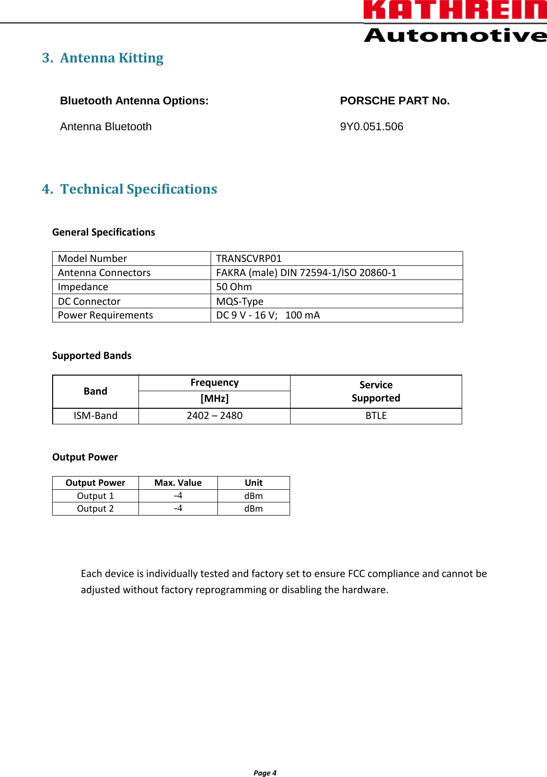          Page 4                3. Antenna Kitting  Bluetooth Antenna Options:          PORSCHE PART No.  Antenna Bluetooth       9Y0.051.506  4. Technical Specifications  General Specifications   Supported Bands Band Frequency Service Supported [MHz] ISM-Band 2402 – 2480 BTLE  Output Power Output Power Max. Value Unit Output 1 -4 dBm Output 2 -4 dBm   Each device is individually tested and factory set to ensure FCC compliance and cannot be adjusted without factory reprogramming or disabling the hardware.       Model Number TRANSCVRP01 Antenna Connectors  FAKRA (male) DIN 72594-1/ISO 20860-1 Impedance 50 Ohm DC Connector MQS-Type Power Requirements DC 9 V - 16 V;   100 mA 