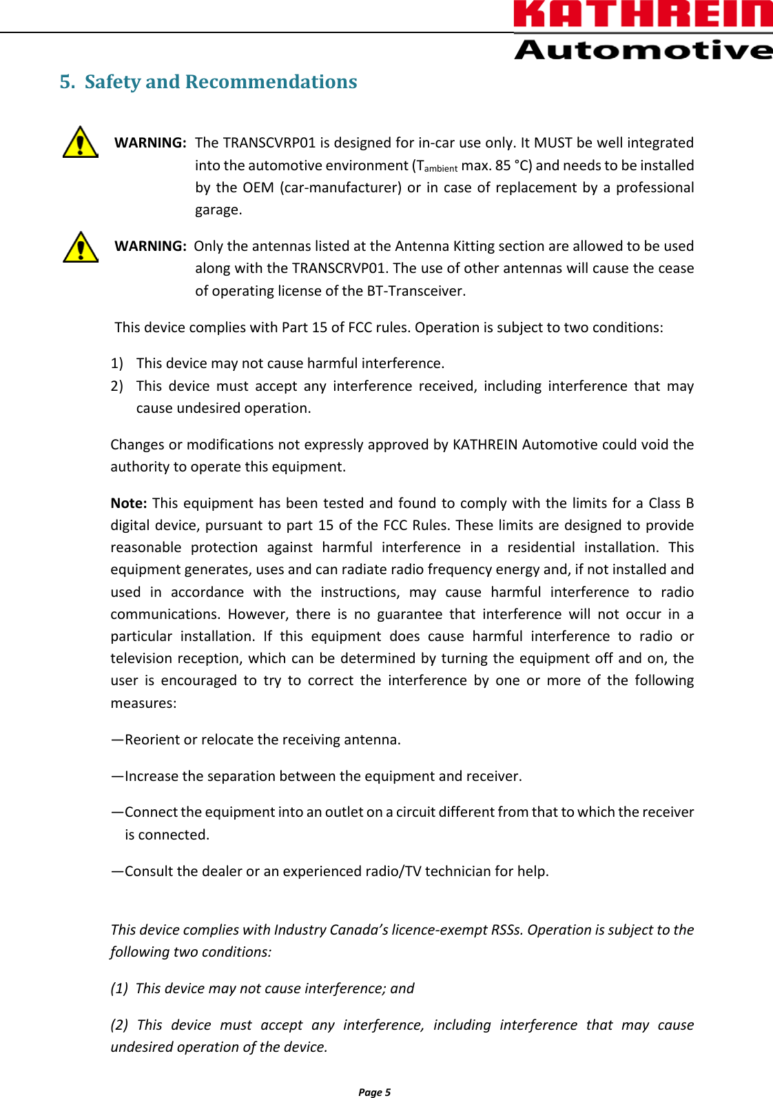          Page 5                5. Safety and Recommendations  WARNING: The TRANSCVRP01 is designed for in-car use only. It MUST be well integrated into the automotive environment (Tambient max. 85 °C) and needs to be installed by  the OEM (car-manufacturer) or in case of replacement by a professional garage.  WARNING:  Only the antennas listed at the Antenna Kitting section are allowed to be used along with the TRANSCRVP01. The use of other antennas will cause the cease of operating license of the BT-Transceiver.     This device complies with Part 15 of FCC rules. Operation is subject to two conditions: 1) This device may not cause harmful interference. 2) This device must accept any interference received, including interference that may cause undesired operation. Changes or modifications not expressly approved by KATHREIN Automotive could void the authority to operate this equipment. Note: This equipment has been tested and found to comply with the limits for a Class B digital device, pursuant to part 15 of the FCC Rules. These limits are designed to provide reasonable protection against harmful interference in a residential installation. This equipment generates, uses and can radiate radio frequency energy and, if not installed and used  in accordance with the instructions, may cause harmful interference to radio communications. However, there is no guarantee that interference will not occur in a particular installation. If this equipment does cause harmful interference to radio or television reception, which can be determined by turning the equipment off and on, the user is encouraged to try to correct the interference by one or more of the following measures: —Reorient or relocate the receiving antenna. —Increase the separation between the equipment and receiver. —Connect the equipment into an outlet on a circuit different from that to which the receiver      is connected. —Consult the dealer or an experienced radio/TV technician for help.  This device complies with Industry Canada’s licence-exempt RSSs. Operation is subject to the following two conditions: (1)  This device may not cause interference; and  (2) This device must accept any interference, including interference that may cause undesired operation of the device. 