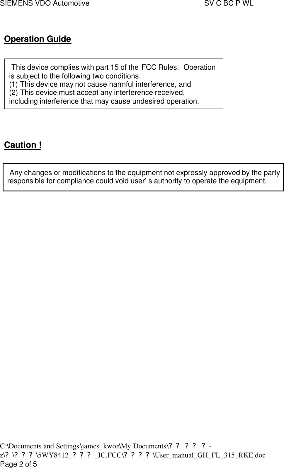 SIEMENS VDO Automotive     SV C BC P WL C:\Documents and Settings\james_kwon\My Documents\?? ?? ?-z\?\???\5WY8412_???_IC,FCC\????\User_manual_GH_FL_315_RKE.doc      Page 2 of 5  Operation Guide     This device complies with part 15 of the FCC Rules.  Operation  is subject to the following two conditions:   (1) This device may not cause harmful interference, and   (2) This device must accept any interference received,   including interference that may cause undesired operation.     Caution !    Any changes or modifications to the equipment not expressly approved by the party responsible for compliance could void user’s authority to operate the equipment.     