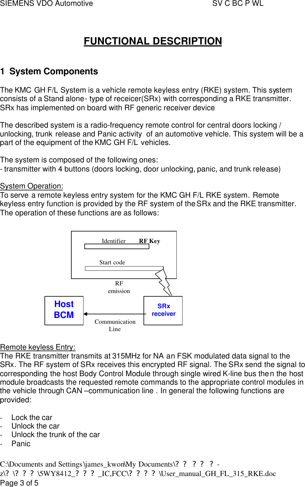SIEMENS VDO Automotive     SV C BC P WL C:\Documents and Settings\james_kwon\My Documents\?? ?? ?-z\?\???\5WY8412_???_IC,FCC\????\User_manual_GH_FL_315_RKE.doc      Page 3 of 5  FUNCTIONAL DESCRIPTION  1 System Components  The KMC GH F/L System is a vehicle remote keyless entry (RKE) system. This system consists of a Stand alone- type of receicer(SRx) with corresponding a RKE transmitter. SRx has implemented on board with RF generic receiver device   The described system is a radio-frequency remote control for central doors locking / unlocking, trunk release and Panic activity  of an automotive vehicle. This system will be a part of the equipment of the KMC GH F/L vehicles.  The system is composed of the following ones: - transmitter with 4 buttons (doors locking, door unlocking, panic, and trunk release)  System Operation: To serve a remote keyless entry system for the KMC GH F/L RKE system. Remote keyless entry function is provided by the RF system of the SRx and the RKE transmitter. The operation of these functions are as follows:   Remote keyless Entry: The RKE transmitter transmits at 315MHz for NA an FSK modulated data signal to the SRx. The RF system of SRx receives this encrypted RF signal. The SRx send the signal to corresponding the host Body Control Module through single wired K-line bus then the host module broadcasts the requested remote commands to the appropriate control modules in the vehicle through CAN –communication line . In general the following functions are provided:  - Lock the car - Unlock the car - Unlock the trunk of the car - Panic   RF KeyIdentifierStart codeRFemissionSRxreceiverHostBCM CommunicationLine