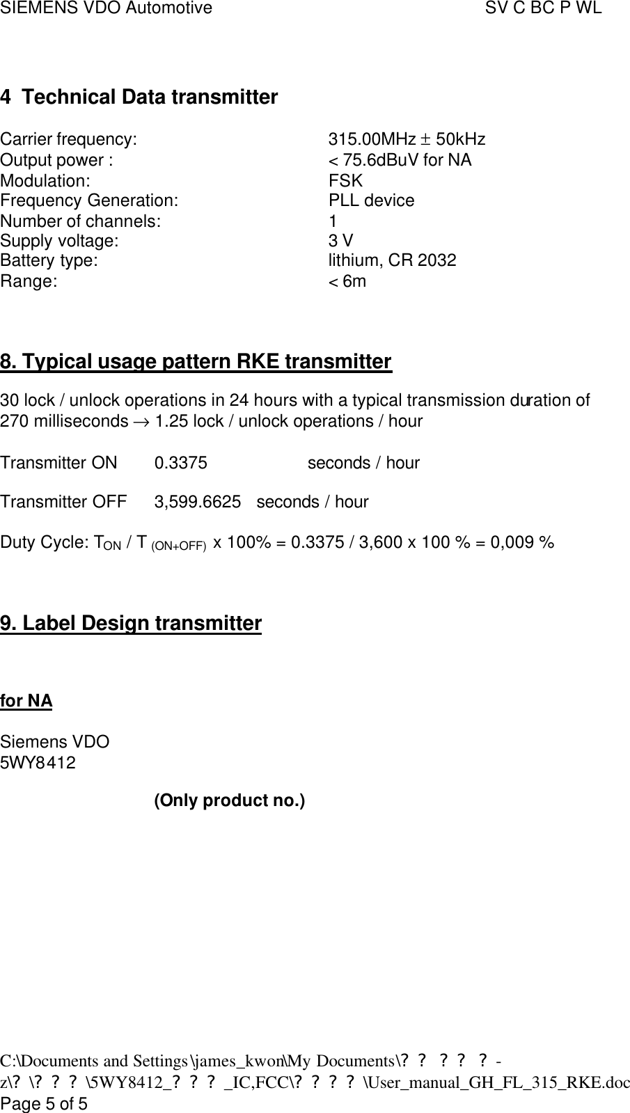 SIEMENS VDO Automotive     SV C BC P WL C:\Documents and Settings\james_kwon\My Documents\?? ?? ?-z\?\???\5WY8412_???_IC,FCC\????\User_manual_GH_FL_315_RKE.doc      Page 5 of 5  4 Technical Data transmitter  Carrier frequency:    315.00MHz ± 50kHz  Output power :    &lt; 75.6dBuV for NA Modulation:    FSK Frequency Generation:    PLL device  Number of channels:    1 Supply voltage:    3 V Battery type:    lithium, CR 2032 Range:    &lt; 6m    8. Typical usage pattern RKE transmitter  30 lock / unlock operations in 24 hours with a typical transmission duration of  270 milliseconds → 1.25 lock / unlock operations / hour  Transmitter ON 0.3375    seconds / hour  Transmitter OFF 3,599.6625 seconds / hour  Duty Cycle: TON / T (ON+OFF)  x 100% = 0.3375 / 3,600 x 100 % = 0,009 %   9. Label Design transmitter    for NA  Siemens VDO  5WY8412                                  (Only product no.)            