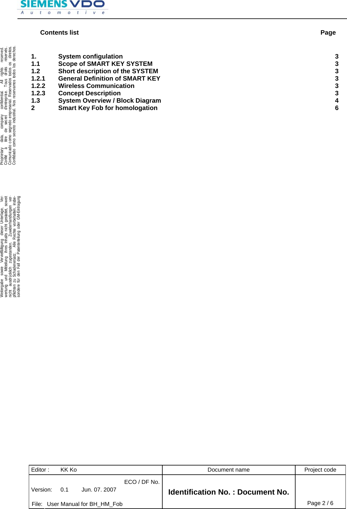 Editor :  KK Ko  Document name  Project code ECO / DF No.Version:  0.1  Jun. 07. 2007    File:  User Manual for BH_HM_Fob Identification No. : Document No. Page 2 / 6    .Proprietary   data,   company   confidential.    All  rights   reserved.Confié   à   titre  de  secret   d&apos;entreprise.  Tous  droits   réservés.Comunicado como segredo empresarial. Reservados todos os  direitos.Confidado como secreto industrial. Nos reservamos todos los derechos.  .Weitergabe  sowie  Vervielfältigung  dieser Unterlage,   Ver-wertung  und  Mitteilung  ihres Inhalts nicht gestattet, soweitnicht  ausdrücklich  zugestanden.   Zuwiderhandlungen  ver-pflichten zu Schadenersatz.   Alle Rechte vorbehalten, insbe-sondere für den Fall der Patenterteilung oder GM-Eintragung  Contents list  Page 1. System configulation  3 1.1 Scope of SMART KEY SYSTEM  3 1.2 Short description of the SYSTEM  3 1.2.1 General Definition of SMART KEY  3 1.2.2 Wireless Communication  3 1.2.3 Concept Description  3 1.3 System Overview / Block Diagram  4 2 Smart Key Fob for homologation  6    