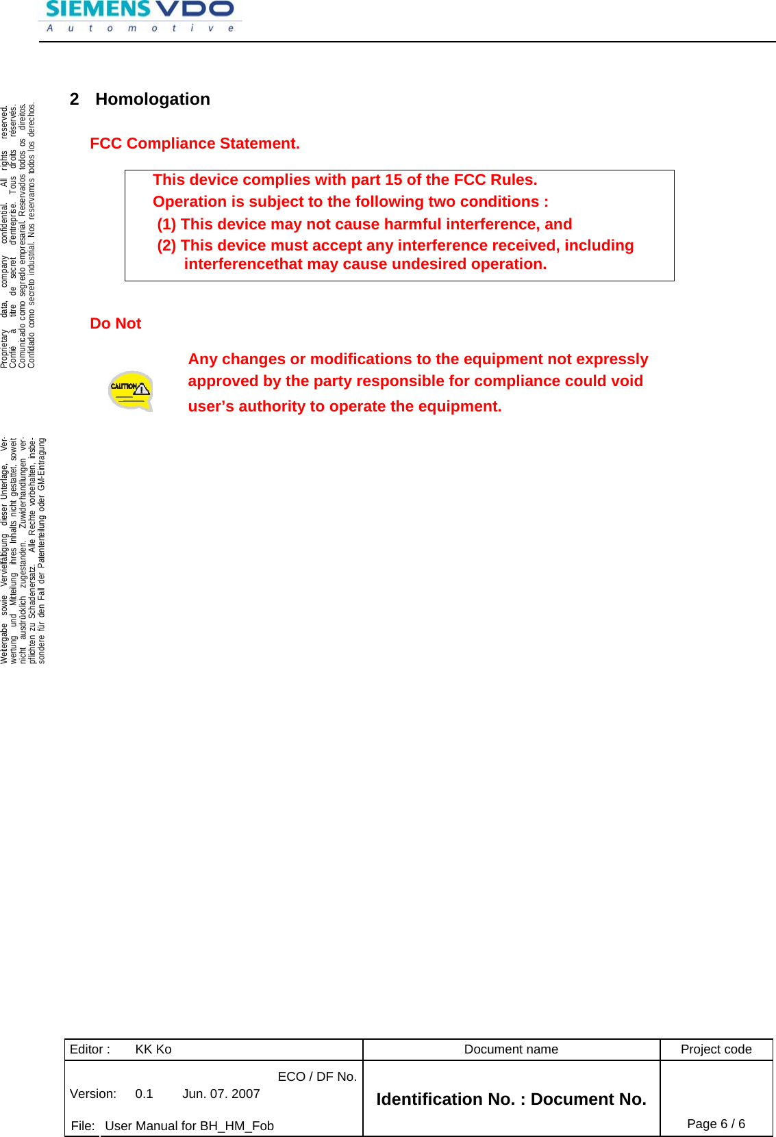Editor :  KK Ko  Document name  Project code ECO / DF No.Version:  0.1  Jun. 07. 2007    File:  User Manual for BH_HM_Fob Identification No. : Document No. Page 6 / 6    .Proprietary   data,   company   confidential.    All  rights   reserved.Confié   à   titre  de  secret   d&apos;entreprise.  Tous  droits   réservés.Comunicado como segredo empresarial. Reservados todos os  direitos.Confidado como secreto industrial. Nos reservamos todos los derechos.  .Weitergabe  sowie  Vervielfältigung  dieser Unterlage,   Ver-wertung  und  Mitteilung  ihres Inhalts nicht gestattet, soweitnicht  ausdrücklich  zugestanden.   Zuwiderhandlungen  ver-pflichten zu Schadenersatz.   Alle Rechte vorbehalten, insbe-sondere für den Fall der Patenterteilung oder GM-Eintragung   2 Homologation  FCC Compliance Statement.  This device complies with part 15 of the FCC Rules. Operation is subject to the following two conditions :  (1) This device may not cause harmful interference, and  (2) This device must accept any interference received, including interferencethat may cause undesired operation.   Do Not  Any changes or modifications to the equipment not expressly  approved by the party responsible for compliance could void  user’s authority to operate the equipment.   