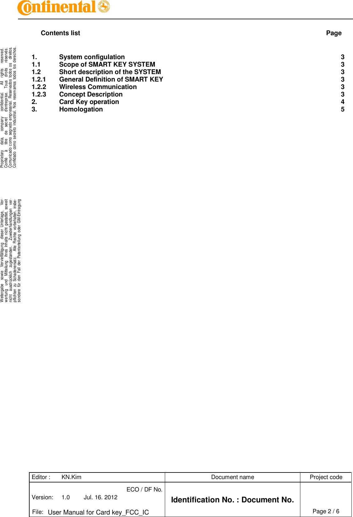 Editor : KN.Kim Document name Project code Version: 1.0 Jul. 16. 2012 ECO / DF No. Identification No. : Document No.   File: User Manual for Card key_FCC_IC Page 2 / 6    .Proprietary      data,      company      confidential.        All    rights      reserved.Confié      à      titre    de    secret      d&apos;entreprise.    Tous    droits      réservés.Comunicado  como  segredo  empresarial.  Reservados  todos  os    direitos.Confidado  como  secreto  industrial.  Nos  reservamos  todos  los  derechos. . .Weitergabe    sowie    Vervielfältigung    dieser  Unterlage,      Ver-wertung    und    Mitteilung    ihres  Inhalts  nicht  gestattet,  soweitnicht    ausdrücklich    zugestanden.      Zuwiderhandlungen    ver-pflichten  zu  Schadenersatz.      Alle  Rechte  vorbehalten,  insbe-sondere  für  den  Fall  der  Patenterteilung  oder  GM-Eintragung..  Contents list  Page 1. System configulation  3 1.1 Scope of SMART KEY SYSTEM  3 1.2 Short description of the SYSTEM  3 1.2.1 General Definition of SMART KEY  3 1.2.2 Wireless Communication  3 1.2.3 Concept Description  3 2. Card Key operation  4 3. Homologation  5 