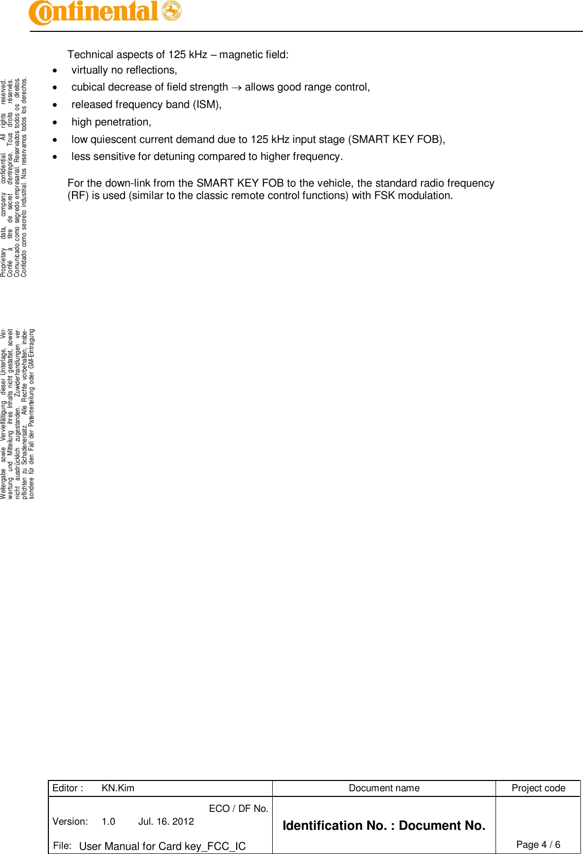 Editor : KN.Kim Document name Project code Version: 1.0 Jul. 16. 2012 ECO / DF No. Identification No. : Document No.   File: User Manual for Card key_FCC_IC Page 4 / 6    .Proprietary      data,      company      confidential.        All    rights      reserved.Confié      à      titre    de    secret      d&apos;entreprise.    Tous    droits      réservés.Comunicado  como  segredo  empresarial.  Reservados  todos  os    direitos.Confidado  como  secreto  industrial.  Nos  reservamos  todos  los  derechos. . .Weitergabe    sowie    Vervielfältigung    dieser  Unterlage,      Ver-wertung    und    Mitteilung    ihres  Inhalts  nicht  gestattet,  soweitnicht    ausdrücklich    zugestanden.      Zuwiderhandlungen    ver-pflichten  zu  Schadenersatz.      Alle  Rechte  vorbehalten,  insbe-sondere  für  den  Fall  der  Patenterteilung  oder  GM-Eintragung..  Technical aspects of 125 kHz – magnetic field:   virtually no reflections,   cubical decrease of field strength  allows good range control,   released frequency band (ISM),   high penetration,   low quiescent current demand due to 125 kHz input stage (SMART KEY FOB),   less sensitive for detuning compared to higher frequency.  For the down-link from the SMART KEY FOB to the vehicle, the standard radio frequency (RF) is used (similar to the classic remote control functions) with FSK modulation.          