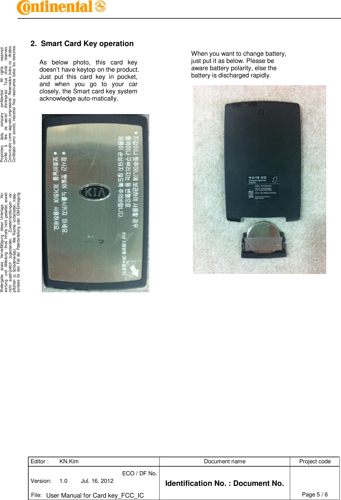 Editor : KN.Kim Document name Project code Version: 1.0 Jul. 16. 2012 ECO / DF No. Identification No. : Document No.   File: User Manual for Card key_FCC_IC Page 5 / 6    .Proprietary      data,      company      confidential.        All    rights      reserved.Confié      à      titre    de    secret      d&apos;entreprise.    Tous    droits      réservés.Comunicado  como  segredo  empresarial.  Reservados  todos  os    direitos.Confidado  como  secreto  industrial.  Nos  reservamos  todos  los  derechos. . .Weitergabe    sowie    Vervielfältigung    dieser  Unterlage,      Ver-wertung    und    Mitteilung    ihres  Inhalts  nicht  gestattet,  soweitnicht    ausdrücklich    zugestanden.      Zuwiderhandlungen    ver-pflichten  zu  Schadenersatz.      Alle  Rechte  vorbehalten,  insbe-sondere  für  den  Fall  der  Patenterteilung  oder  GM-Eintragung..   2.  Smart Card Key operation  As  below  photo,  this  card  key doesn’t have keytop on the product. Just  put  this  card  key  in  pocket, and  when  you  go  to  your  car closely, the Smart card key system acknowledge auto-matically.                                                    When you want to change battery, just put it as below. Please be aware battery polarity, else the battery is discharged rapidly.   