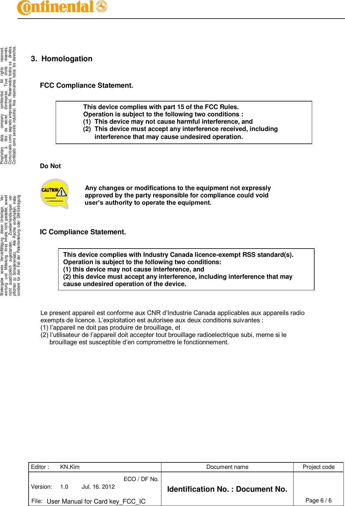 Editor : KN.Kim Document name Project code Version: 1.0 Jul. 16. 2012 ECO / DF No. Identification No. : Document No.   File: User Manual for Card key_FCC_IC Page 6 / 6    .Proprietary      data,      company      confidential.        All    rights      reserved.Confié      à      titre    de    secret      d&apos;entreprise.    Tous    droits      réservés.Comunicado  como  segredo  empresarial.  Reservados  todos  os    direitos.Confidado  como  secreto  industrial.  Nos  reservamos  todos  los  derechos. . .Weitergabe    sowie    Vervielfältigung    dieser  Unterlage,      Ver-wertung    und    Mitteilung    ihres  Inhalts  nicht  gestattet,  soweitnicht    ausdrücklich    zugestanden.      Zuwiderhandlungen    ver-pflichten  zu  Schadenersatz.      Alle  Rechte  vorbehalten,  insbe-sondere  für  den  Fall  der  Patenterteilung  oder  GM-Eintragung..       3.  Homologation   FCC Compliance Statement.           Do Not        Any changes or modifications to the equipment not expressly          approved by the party responsible for compliance could void  user’s authority to operate the equipment.    IC Compliance Statement.           Le present appareil est conforme aux CNR d’Industrie Canada applicables aux appareils radio exempts de licence. L’exploitation est autorisee aux deux conditions suivantes : (1) l’appareil ne doit pas produire de brouillage, et (2) l’utilisateur de l’appareil doit accepter tout brouillage radioelectrique subi, meme si le brouillage est susceptible d’en compromettre le fonctionnement.  This device complies with part 15 of the FCC Rules.   Operation is subject to the following two conditions : (1)  This device may not cause harmful interference, and (2)  This device must accept any interference received, including interference that may cause undesired operation. This device complies with Industry Canada licence-exempt RSS standard(s). Operation is subject to the following two conditions: (1) this device may not cause interference, and (2) this device must accept any interference, including interference that may cause undesired operation of the device. 