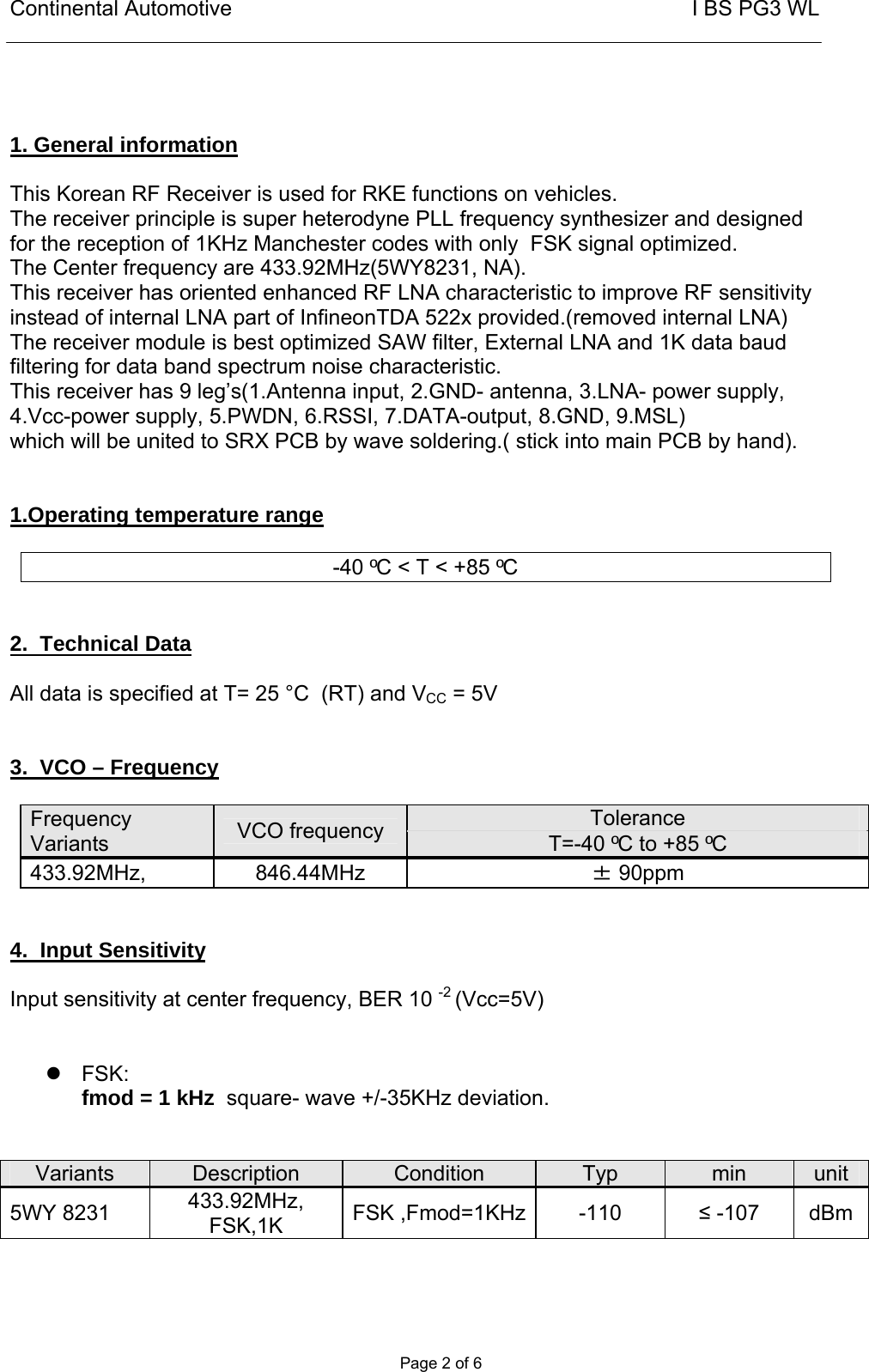 Continental Automotive                                                       I BS PG3 WL       Page 2 of 6    1. General information  This Korean RF Receiver is used for RKE functions on vehicles.  The receiver principle is super heterodyne PLL frequency synthesizer and designed for the reception of 1KHz Manchester codes with only  FSK signal optimized.  The Center frequency are 433.92MHz(5WY8231, NA).  This receiver has oriented enhanced RF LNA characteristic to improve RF sensitivity instead of internal LNA part of InfineonTDA 522x provided.(removed internal LNA) The receiver module is best optimized SAW filter, External LNA and 1K data baud filtering for data band spectrum noise characteristic. This receiver has 9 leg’s(1.Antenna input, 2.GND- antenna, 3.LNA- power supply,  4.Vcc-power supply, 5.PWDN, 6.RSSI, 7.DATA-output, 8.GND, 9.MSL)      which will be united to SRX PCB by wave soldering.( stick into main PCB by hand).    1.Operating temperature range   -40 ºC &lt; T &lt; +85 ºC   2.  Technical Data  All data is specified at T= 25 °C  (RT) and VCC = 5V   3.  VCO – Frequency  Frequency Variants  VCO frequency   Tolerance  T=-40 ºC to +85 ºC 433.92MHz, 846.44MHz  ± 90ppm   4.  Input Sensitivity   Input sensitivity at center frequency, BER 10 -2 (Vcc=5V)     FSK: fmod = 1 kHz  square- wave +/-35KHz deviation.   Variants   Description  Condition  Typ  min  unit 5WY 8231  433.92MHz, FSK,1K  FSK ,Fmod=1KHz -110  ≤ -107  dBm 