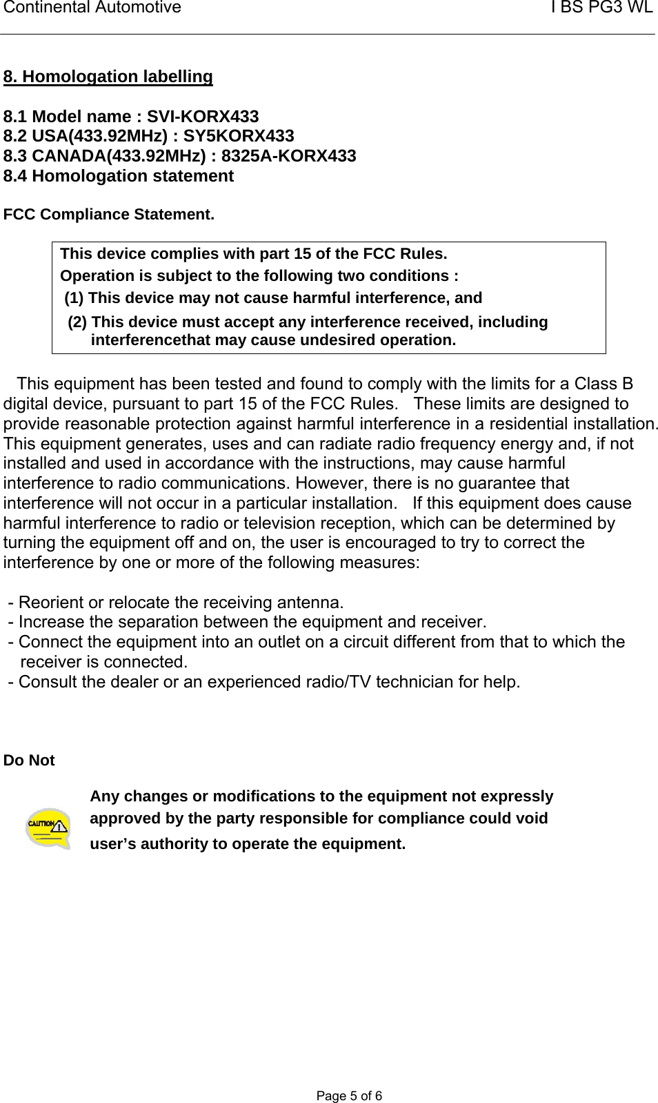 Continental Automotive                                                       I BS PG3 WL       Page 5 of 6  8. Homologation labelling  8.1 Model name : SVI-KORX433 8.2 USA(433.92MHz) : SY5KORX433 8.3 CANADA(433.92MHz) : 8325A-KORX433 8.4 Homologation statement  FCC Compliance Statement.  This device complies with part 15 of the FCC Rules. Operation is subject to the following two conditions :  (1) This device may not cause harmful interference, and (2) This device must accept any interference received, including  interferencethat may cause undesired operation.   This equipment has been tested and found to comply with the limits for a Class B digital device, pursuant to part 15 of the FCC Rules.   These limits are designed to provide reasonable protection against harmful interference in a residential installation. This equipment generates, uses and can radiate radio frequency energy and, if not installed and used in accordance with the instructions, may cause harmful interference to radio communications. However, there is no guarantee that interference will not occur in a particular installation.   If this equipment does cause harmful interference to radio or television reception, which can be determined by turning the equipment off and on, the user is encouraged to try to correct the interference by one or more of the following measures:   - Reorient or relocate the receiving antenna.  - Increase the separation between the equipment and receiver.  - Connect the equipment into an outlet on a circuit different from that to which the receiver is connected.  - Consult the dealer or an experienced radio/TV technician for help.    Do Not   Any changes or modifications to the equipment not expressly  approved by the party responsible for compliance could void user’s authority to operate the equipment.   