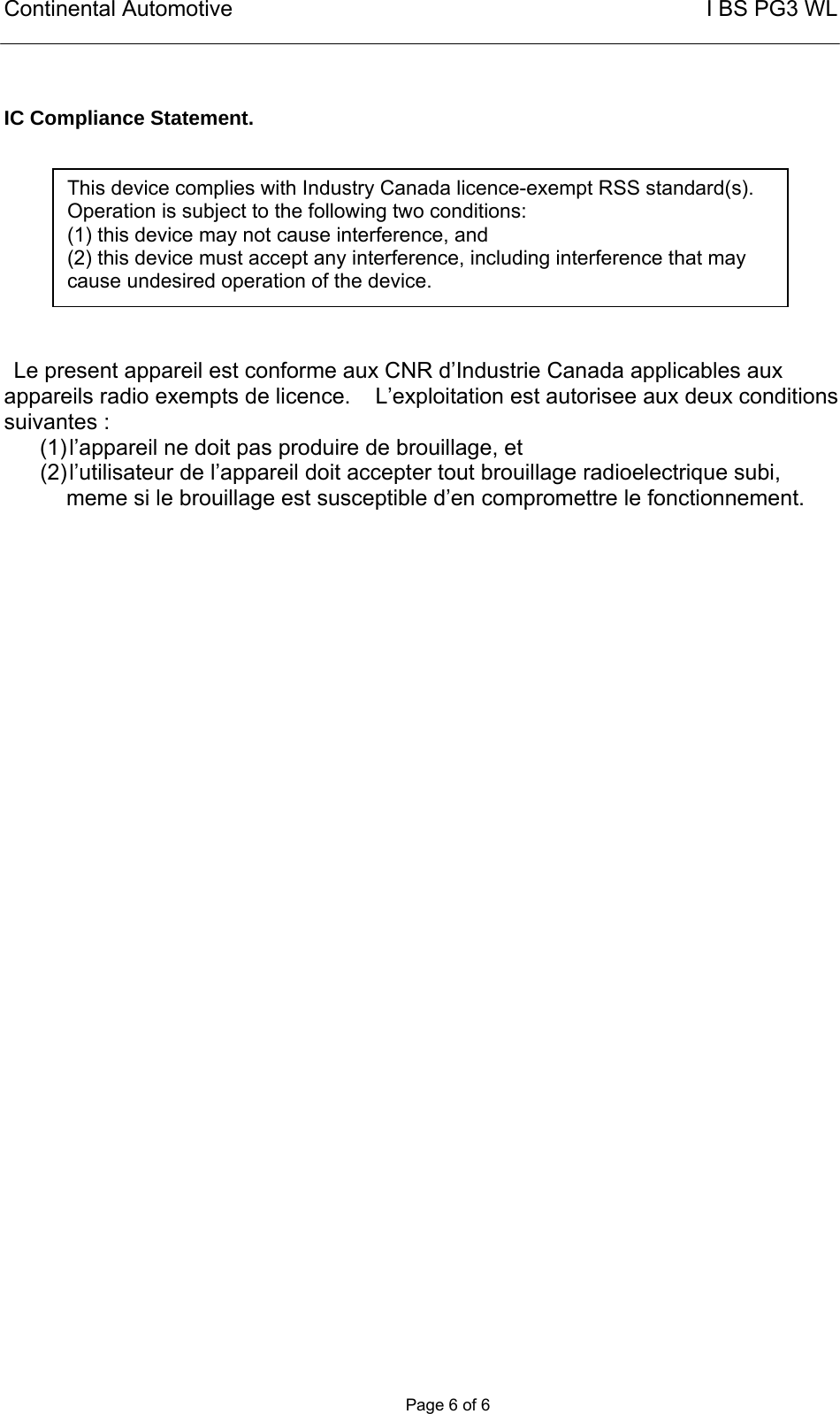 Continental Automotive                                                       I BS PG3 WL       Page 6 of 6   IC Compliance Statement.         Le present appareil est conforme aux CNR d’Industrie Canada applicables aux appareils radio exempts de licence.    L’exploitation est autorisee aux deux conditions suivantes : (1) l’appareil ne doit pas produire de brouillage, et (2) l’utilisateur de l’appareil doit accepter tout brouillage radioelectrique subi, meme si le brouillage est susceptible d’en compromettre le fonctionnement.   This device complies with Industry Canada licence-exempt RSS standard(s). Operation is subject to the following two conditions:  (1) this device may not cause interference, and  (2) this device must accept any interference, including interference that may cause undesired operation of the device. 