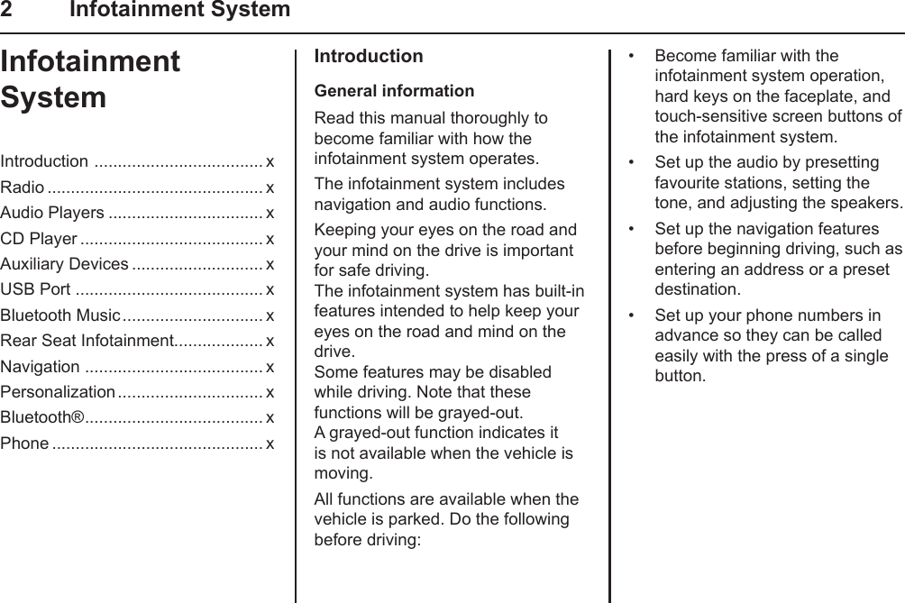 2  Infotainment SystemInfotainment SystemIntroduction  .................................... xRadio .............................................. xAudio Players ................................. xCD Player ....................................... xAuxiliary Devices ............................ xUSB Port ........................................ xBluetooth Music .............................. xRear Seat Infotainment................... xNavigation ...................................... xPersonalization ............................... xBluetooth® ...................................... xPhone ............................................. xIntroductionGeneral informationRead this manual thoroughly to become familiar with how the infotainment system operates.The infotainment system includes navigation and audio functions.Keeping your eyes on the road and your mind on the drive is important for safe driving. The infotainment system has built-in features intended to help keep your eyes on the road and mind on the drive. Some features may be disabled while driving. Note that these functions will be grayed-out. A grayed-out function indicates it is not available when the vehicle is moving.All functions are available when the vehicle is parked. Do the following before driving:•  Become familiar with the infotainment system operation, hard keys on the faceplate, and touch-sensitive screen buttons of the infotainment system.•  Set up the audio by presetting favourite stations, setting the tone, and adjusting the speakers.•  Set up the navigation features before beginning driving, such as entering an address or a preset destination.•  Set up your phone numbers in advance so they can be called easily with the press of a single button.