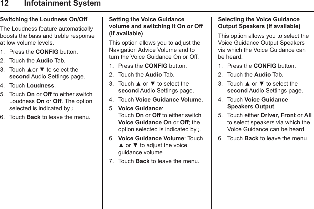 12  Infotainment SystemSwitching the Loudness On/OffThe Loudness feature automatically boosts the bass and treble response at low volume levels.1.  Press the CONFIG button.2.  Touch the Audio Tab.3.  Touch ▲or ▼ to select the second Audio Settings page.4.  Touch Loudness.5.  Touch On or Off to either switch Loudness On or Off. The option selected is indicated by ;.6.  Touch Back to leave the menu.Setting the Voice Guidance volume and switching it On or Off (if available)This option allows you to adjust the Navigation Advice Volume and to turn the Voice Guidance On or Off.1.  Press the CONFIG button.2.  Touch the Audio Tab.3.  Touch ▲ or ▼ to select the second Audio Settings page.4.  Touch Voice Guidance Volume.5.  Voice Guidance: Touch On or Off to either switch Voice Guidance On or Off; the option selected is indicated by ;. 6.  Voice Guidance Volume: Touch ▲ or ▼ to adjust the voice guidance volume.7.  Touch Back to leave the menu.Selecting the Voice Guidance Output Speakers (if available)This option allows you to select the Voice Guidance Output Speakers via which the Voice Guidance can be heard.1.  Press the CONFIG button.2.  Touch the Audio Tab.3.  Touch ▲ or ▼ to select the second Audio Settings page.4.  Touch Voice Guidance Speakers Output.5.  Touch either Driver, Front or All to select speakers via which the Voice Guidance can be heard.6.  Touch Back to leave the menu.