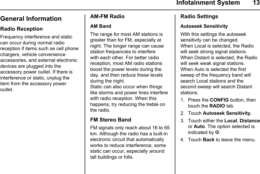  Infotainment System  13General InformationRadio ReceptionFrequency interference and static can occur during normal radio reception if items such as cell phone chargers, vehicle convenience accessories, and external electronic devices are plugged into the accessory power outlet. If there is interference or static, unplug the item from the accessory power outlet.AM-FM RadioAM BandThe range for most AM stations is greater than for FM, especially at night. The longer range can cause station frequencies to interfere with each other. For better radio reception, most AM radio stations boost the power levels during the day, and then reduce these levels during the night.Static can also occur when things like storms and power lines interfere with radio reception. When this happens, try reducing the treble on the radio.FM Stereo BandFM signals only reach about 16 to 65 km. Although the radio has a built-in electronic circuit that automatically works to reduce interference, some static can occur, especially around tall buildings or hills.Radio SettingsAutoseek SensitivityWith this settings the autoseek sensitivity can be changed.When Local is selected, the Radio will seek strong signal stations. When Distant is selected, the Radio will seek weak signal stations.When Auto is selected the first sweep of the frequency band will search Local stations and the second sweep will search Distant stations.1. Press the CONFIG button, then touch the RADIO tab.2. Touch Autoseek Sensitivity.3. Touch either the Local, Distance or Auto. The option selected is indicated by ;.4. Touch Back to leave the menu.