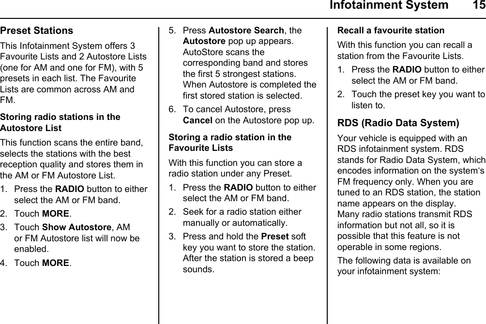  Infotainment System  15Preset StationsThis Infotainment System offers 3 Favourite Lists and 2 Autostore Lists (one for AM and one for FM), with 5 presets in each list. The Favourite Lists are common across AM and FM.Storing radio stations in the  Autostore ListThis function scans the entire band, selects the stations with the best reception quality and stores them in the AM or FM Autostore List.1. Press the RADIO button to either select the AM or FM band.2. Touch MORE.3. Touch Show Autostore, AM or FM Autostore list will now be enabled.4. Touch MORE.5. Press Autostore Search, the Autostore pop up appears.AutoStore scans the corresponding band and stores the first 5 strongest stations.When Autostore is completed the first stored station is selected.6. To cancel Autostore, press Cancel on the Autostore pop up.Storing a radio station in the Favourite ListsWith this function you can store a radio station under any Preset.1. Press the RADIO button to either select the AM or FM band.2. Seek for a radio station either manually or automatically.3. Press and hold the Preset soft key you want to store the station.After the station is stored a beep sounds.Recall a favourite stationWith this function you can recall a station from the Favourite Lists.1. Press the RADIO button to either select the AM or FM band.2. Touch the preset key you want to listen to.RDS (Radio Data System)Your vehicle is equipped with an RDS infotainment system. RDS stands for Radio Data System, which encodes information on the system‘s FM frequency only. When you are tuned to an RDS station, the station name appears on the display.Many radio stations transmit RDS information but not all, so it is possible that this feature is not operable in some regions.The following data is available on your infotainment system: