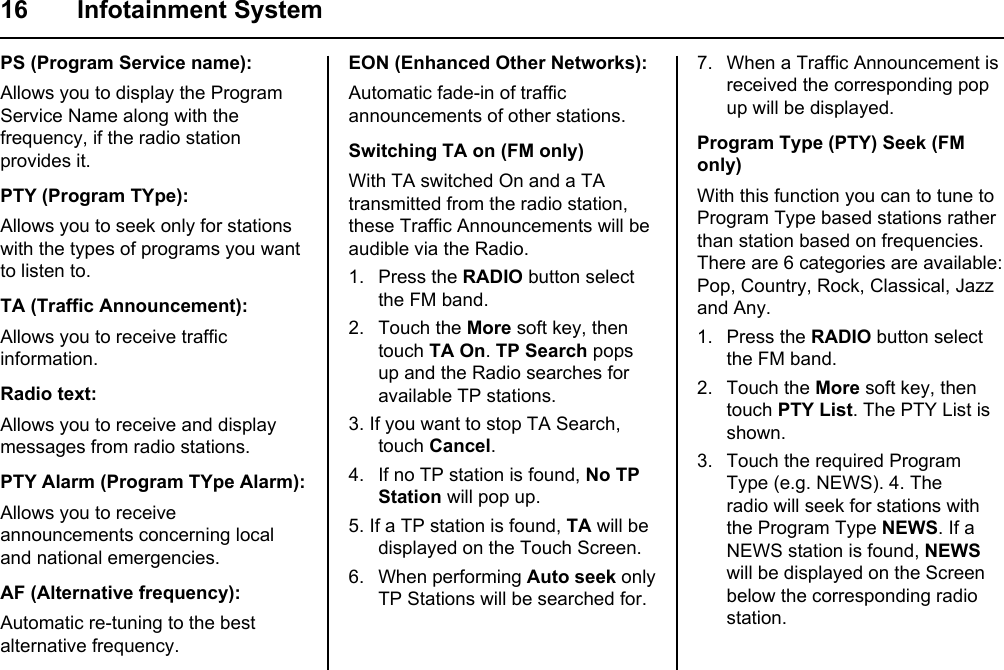 16 Infotainment SystemPS (Program Service name):Allows you to display the Program Service Name along with the frequency, if the radio station provides it.PTY (Program TYpe):Allows you to seek only for stations with the types of programs you want to listen to.TA (Traffic Announcement):Allows you to receive traffic information.Radio text:Allows you to receive and display messages from radio stations.PTY Alarm (Program TYpe Alarm):Allows you to receive announcements concerning local and national emergencies.AF (Alternative frequency):Automatic re-tuning to the best alternative frequency.EON (Enhanced Other Networks):Automatic fade-in of traffic announcements of other stations.Switching TA on (FM only)With TA switched On and a TA transmitted from the radio station, these Traffic Announcements will be  audible via the Radio.1. Press the RADIO button select the FM band.2. Touch the More soft key, then touch TA On. TP Search pops up and the Radio searches for  available TP stations.3. If you want to stop TA Search, touch Cancel.4. If no TP station is found, No TP Station will pop up.5. If a TP station is found, TA will be displayed on the Touch Screen.6. When performing Auto seek only  TP Stations will be searched for.7. When a Traffic Announcement is  received the corresponding pop up will be displayed.Program Type (PTY) Seek (FM only)With this function you can to tune to Program Type based stations rather  than station based on frequencies. There are 6 categories are available:  Pop, Country, Rock, Classical, Jazz and Any.1. Press the RADIO button select the FM band.2. Touch the More soft key, then touch PTY List. The PTY List is shown.3. Touch the required Program Type (e.g. NEWS). 4. The radio will seek for stations with the Program Type NEWS. If a NEWS station is found, NEWS will be displayed on the Screen below the corresponding radio station.