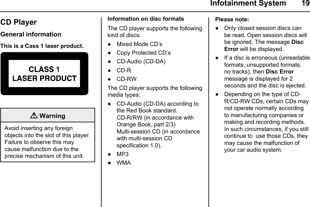  Infotainment System  19CD PlayerGeneral informationThis is a Cass 1 laser product. WarningAvoid inserting any foreign objects into the slot of this player. Failure to observe this may cause malfunction due to the precise mechanism of this unit.Information on disc formatsThe CD player supports the following kind of discs:● Mixed Mode CD’s● Copy Protected CD’s● CD-Audio (CD-DA)● CD-R● CD-RWThe CD player supports the following media types:● CD-Audio (CD-DA) according to the Red Book standard.CD-R/RW (in accordance with Orange Book, part 2/3)Multi-session CD (in accordance with multi-session CD specification 1.0).● MP3● WMAPlease note:● Only closed session discs can be read. Open session discs will be ignored. The message Disc Error will be displayed.● If a disc is erroneous (unreadable formats, unsupported formats, no tracks), then Disc Error message is displayed for 2 seconds and the disc is ejected.● Depending on the type of CD-R/CD-RW CDs, certain CDs may not operate normally according to manufacturing companies or making and recording methods. In such circumstances, if you still continue to  use those CDs, they may cause the malfunction of your car audio system.