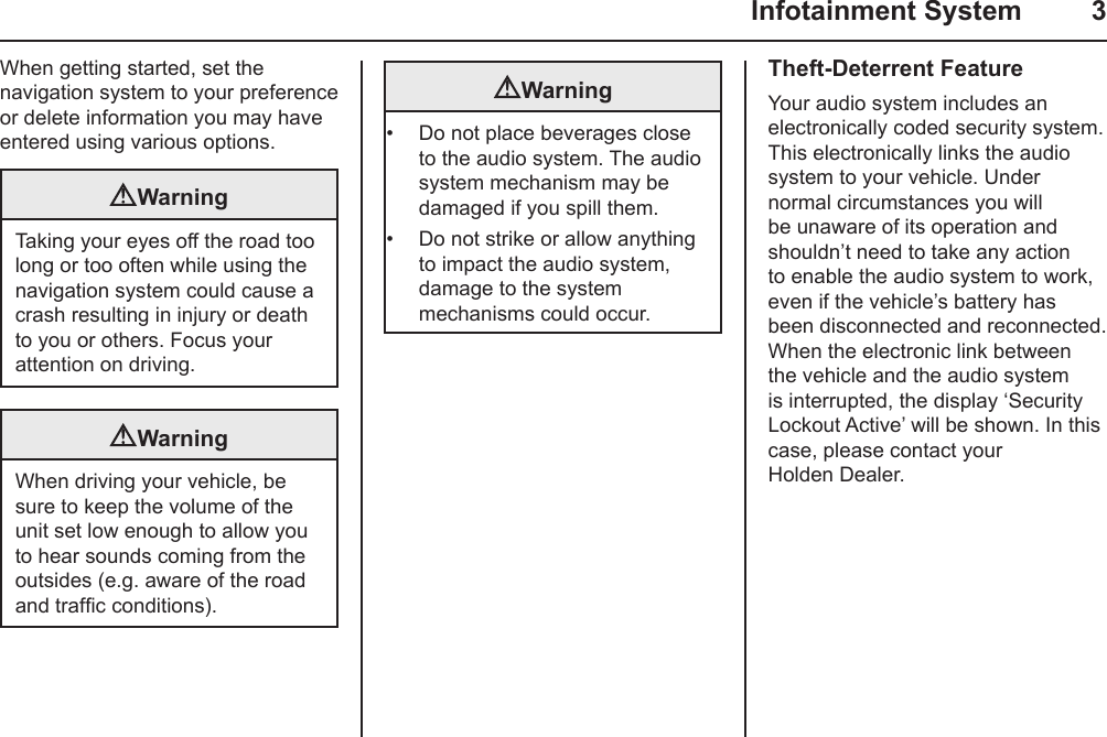   Infotainment System  3When getting started, set the navigation system to your preference or delete information you may have entered using various options.WarningTaking your eyes off the road too long or too often while using the navigation system could cause a crash resulting in injury or death to you or others. Focus your attention on driving.WarningWhen driving your vehicle, be sure to keep the volume of the unit set low enough to allow you to hear sounds coming from the outsides (e.g. aware of the road and trafc conditions).Warning•  Do not place beverages close to the audio system. The audio system mechanism may be damaged if you spill them.•  Do not strike or allow anything to impact the audio system, damage to the system mechanisms could occur.Theft-Deterrent FeatureYour audio system includes an electronically coded security system. This electronically links the audio system to your vehicle. Under normal circumstances you will be unaware of its operation and shouldn’t need to take any action to enable the audio system to work, even if the vehicle’s battery has been disconnected and reconnected. When the electronic link between the vehicle and the audio system is interrupted, the display ‘Security Lockout Active’ will be shown. In this case, please contact your Holden Dealer.