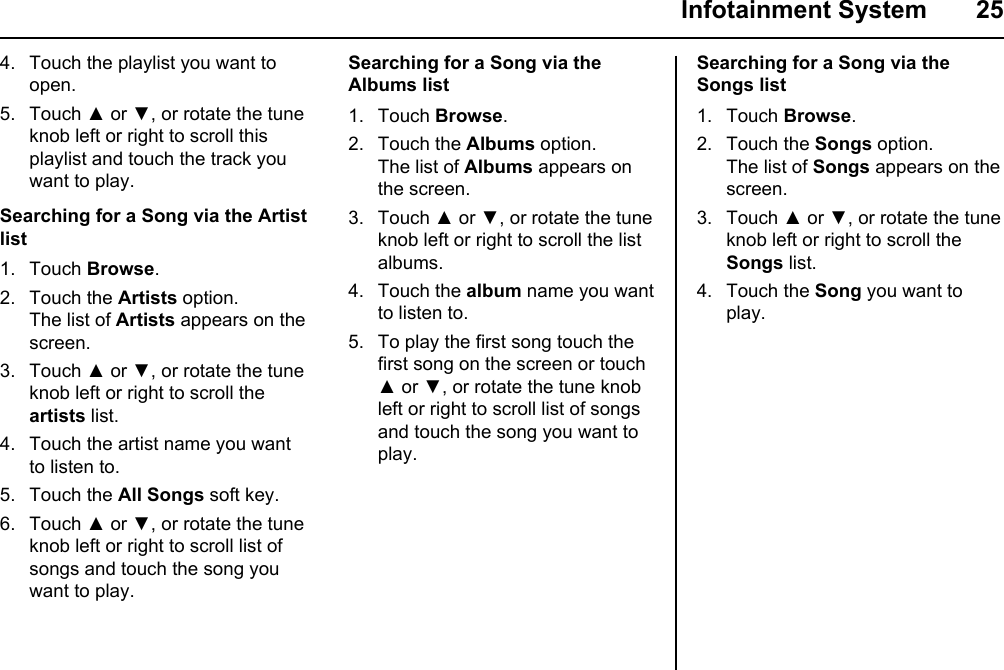  Infotainment System  25Searching for a Song via the Albums list1. Touch Browse. 2. Touch the Albums option.The list of Albums appears on the screen.3. Touch ▲ or ▼, or rotate the tune knob left or right to scroll the list albums.4. Touch the album name you want to listen to.5. To play the first song touch the first song on the screen or touch ▲ or ▼, or rotate the tune knob left or right to scroll list of songs and touch the song you want to play.4. Touch the playlist you want to open.5. Touch ▲ or ▼, or rotate the tune knob left or right to scroll this playlist and touch the track you want to play.Searching for a Song via the Artist list1. Touch Browse.2. Touch the Artists option.The list of Artists appears on the screen.3. Touch ▲ or ▼, or rotate the tune knob left or right to scroll the artists list.4. Touch the artist name you want to listen to.5. Touch the All Songs soft key.6. Touch ▲ or ▼, or rotate the tune knob left or right to scroll list of songs and touch the song you want to play.Searching for a Song via the Songs list1. Touch Browse. 2. Touch the Songs option.The list of Songs appears on the screen.3. Touch ▲ or ▼, or rotate the tune knob left or right to scroll the Songs list.4. Touch the Song you want to play.