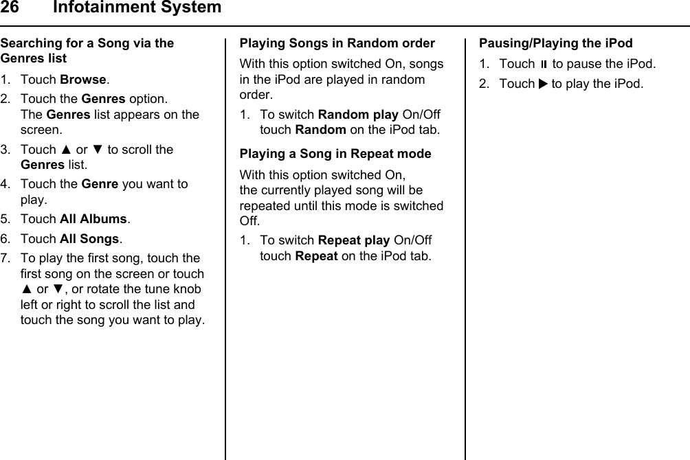 26 Infotainment SystemSearching for a Song via the Genres list1. Touch Browse. 2. Touch the Genres option.The Genres list appears on the screen.3. Touch ▲ or ▼ to scroll the Genres list.4. Touch the Genre you want to play.5. Touch All Albums.6. Touch All Songs.7. To play the first song, touch the first song on the screen or touch ▲ or ▼, or rotate the tune knob left or right to scroll the list and touch the song you want to play.Playing Songs in Random orderWith this option switched On, songs in the iPod are played in random order.1. To switch Random play On/Off touch Random on the iPod tab.Playing a Song in Repeat modeWith this option switched On, the currently played song will be repeated until this mode is switched Off.1. To switch Repeat play On/Off touch Repeat on the iPod tab.Pausing/Playing the iPod1. Touch   to pause the iPod.2. Touch   to play the iPod.