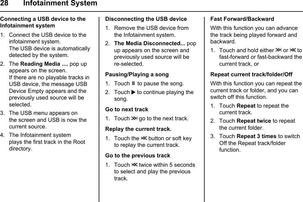 28 Infotainment SystemDisconnecting the USB device1. Remove the USB device from the Infotainment system.2.  The Media Disconnected... pop up appears on the screen and previously used source will be re-selected.Pausing/Playing a song1. Touch   to pause the song.2. Touch   to continue playing the song.Go to next track1. Touch   go to the next track.Replay the current track.1. Touch the   button or soft key to replay the current track.Go to the previous track1. Touch   twice within 5 seconds to select and play the previous track.Connecting a USB device to the Infotainment system1. Connect the USB device to the infotainment system.The USB device is automatically detected by the system.2. The Reading Media .... pop up appears on the screen.If there are no playable tracks in USB device, the message USB Device Empty appears and the previously used source will be selected.3. The USB menu appears on the screen and USB is now the current source.4. The Infotainment system plays the first track in the Root directory. Fast Forward/BackwardWith this function you can advance the track being played forward and backward.1. Touch and hold either   or   to fast-forward or fast-backward the current track, orRepeat current track/folder/OffWith this function you can repeat the current track or folder, and you can switch off this function.1. Touch Repeat to repeat the current track.2. Touch Repeat twice to repeat the current folder.3. Touch Repeat 3 times to switch Off the Repeat track/folder function.