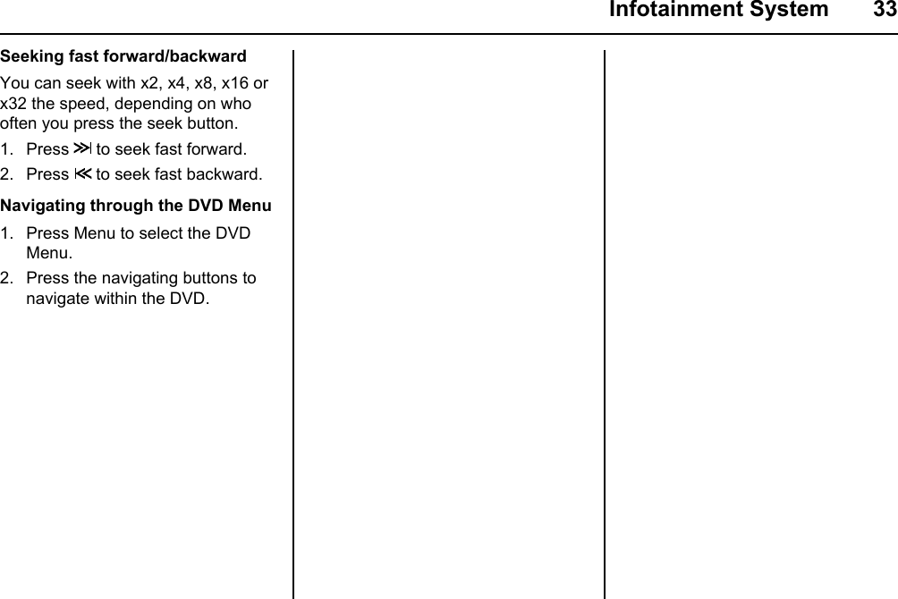  Infotainment System  33Seeking fast forward/backwardYou can seek with x2, x4, x8, x16 or  x32 the speed, depending on who often you press the seek button.1. Press   to seek fast forward.2. Press   to seek fast backward.Navigating through the DVD Menu1. Press Menu to select the DVD Menu.2. Press the navigating buttons to navigate within the DVD.