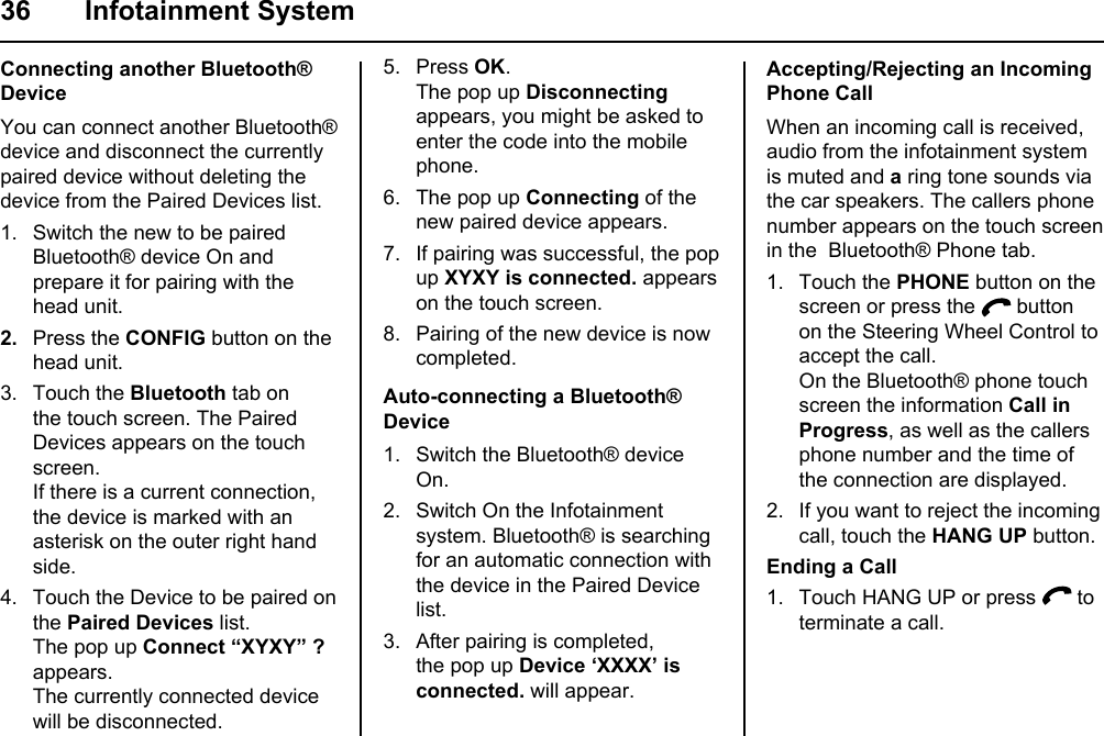 36 Infotainment SystemConnecting another Bluetooth® DeviceYou can connect another Bluetooth® device and disconnect the currently paired device without deleting the device from the Paired Devices list.1. Switch the new to be paired Bluetooth® device On and prepare it for pairing with the head unit. 2.  Press the CONFIG button on the head unit.3. Touch the Bluetooth tab on the touch screen. The Paired Devices appears on the touch screen.If there is a current connection, the device is marked with an asterisk on the outer right hand side.4. Touch the Device to be paired on the Paired Devices list.The pop up Connect “XYXY” ? appears.The currently connected device will be disconnected.5. Press OK.The pop up Disconnecting appears, you might be asked to enter the code into the mobile phone.6. The pop up Connecting of the new paired device appears.7. If pairing was successful, the pop up XYXY is connected. appears on the touch screen.8. Pairing of the new device is now completed.Auto-connecting a Bluetooth® Device1. Switch the Bluetooth® device On.2. Switch On the Infotainment system. Bluetooth® is searching for an automatic connection with the device in the Paired Device list.3. After pairing is completed, the pop up Device ‘XXXX’ is connected. will appear.Accepting/Rejecting an Incoming Phone CallWhen an incoming call is received, audio from the infotainment system is muted and a ring tone sounds via the car speakers. The callers phone number appears on the touch screen in the  Bluetooth® Phone tab.1. Touch the PHONE button on the screen or press the   button on the Steering Wheel Control to accept the call.On the Bluetooth® phone touch screen the information Call in Progress, as well as the callers phone number and the time of the connection are displayed.2. If you want to reject the incoming call, touch the HANG UP button. Ending a Call1. Touch HANG UP or press   to terminate a call.