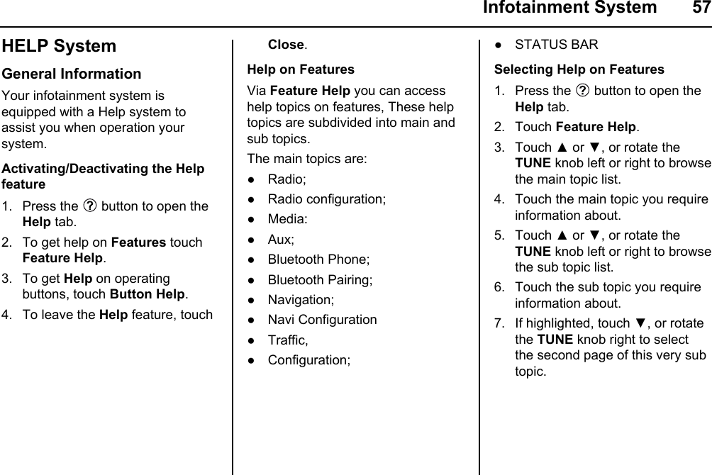  Infotainment System  57HELP SystemGeneral InformationYour infotainment system is equipped with a Help system to assist you when operation your system. Activating/Deactivating the Help feature1. Press the   button to open the Help tab.2. To get help on Features touch Feature Help.3. To get Help on operating buttons, touch Button Help.4. To leave the Help feature, touch Close.Help on FeaturesVia Feature Help you can access help topics on features, These help topics are subdivided into main and sub topics.The main topics are:● Radio;● Radio configuration;● Media:● Aux;● Bluetooth Phone;● Bluetooth Pairing;● Navigation;● Navi Configuration● Traffic,● Configuration;● STATUS BARSelecting Help on Features1. Press the   button to open the Help tab.2. Touch Feature Help.3. Touch ▲ or ▼, or rotate the TUNE knob left or right to browse the main topic list.4. Touch the main topic you require information about.5. Touch ▲ or ▼, or rotate the TUNE knob left or right to browse the sub topic list.6. Touch the sub topic you require information about.7. If highlighted, touch ▼, or rotate the TUNE knob right to select the second page of this very sub topic.