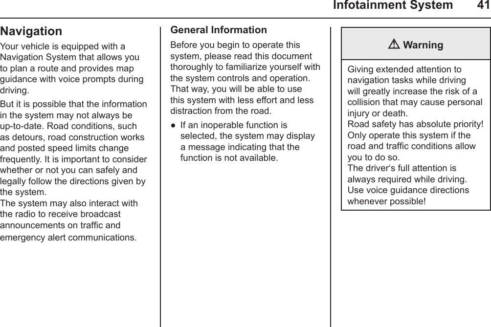   Infotainment System  41NavigationYour vehicle is equipped with a Navigation System that allows you to plan a route and provides map guidance with voice prompts during driving.But it is possible that the information in the system may not always be up-to-date. Road conditions, such as detours, road construction works and posted speed limits change frequently. It is important to consider whether or not you can safely and legally follow the directions given by the system. The system may also interact with the radio to receive broadcast announcements on trafc and emergency alert communications.General InformationBefore you begin to operate this system, please read this document thoroughly to familiarize yourself with the system controls and operation. That way, you will be able to use this system with less effort and less distraction from the road.If an inoperable function is selected, the system may display a message indicating that the function is not available. ● WarningGiving extended attention to navigation tasks while driving will greatly increase the risk of a collision that may cause personal injury or death. Road safety has absolute priority! Only operate this system if the road and trafc conditions allow you to do so. The driver‘s full attention is always required while driving. Use voice guidance directions whenever possible!