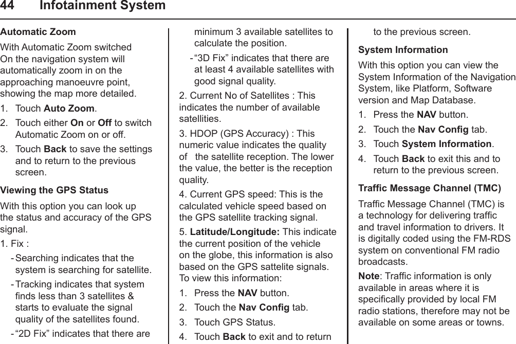 44  Infotainment SystemAutomatic ZoomWith Automatic Zoom switched On the navigation system will automatically zoom in on the  approaching manoeuvre point, showing the map more detailed.1.  Touch Auto Zoom.2.  Touch either On or Off to switch Automatic Zoom on or off.3.  Touch Back to save the settings and to return to the previous screen.Viewing the GPS StatusWith this option you can look up the status and accuracy of the GPS signal. 1. Fix :     - Searching indicates that the system is searching for satellite.    - Tracking indicates that system nds less than 3 satellites &amp; starts to evaluate the signal quality of the satellites found.    - “2D Fix” indicates that there are minimum 3 available satellites to calculate the position.    - “3D Fix” indicates that there are at least 4 available satellites with good signal quality.2. Current No of Satellites : This indicates the number of available satellities.3. HDOP (GPS Accuracy) : This numeric value indicates the quality of   the satellite reception. The lower the value, the better is the reception quality.4. Current GPS speed: This is the calculated vehicle speed based on the GPS satellite tracking signal.  5. Latitude/Longitude: This indicate the current position of the vehicle on the globe, this information is also based on the GPS sattelite signals. To view this information:1.  Press the NAV button.2.  Touch the Nav Cong tab.3.  Touch GPS Status.4.  Touch Back to exit and to return to the previous screen.System InformationWith this option you can view the System Information of the Navigation System, like Platform, Software version and Map Database.1.  Press the NAV button.2.  Touch the Nav Cong tab.3.  Touch System Information.4.  Touch Back to exit this and to return to the previous screen.Trafc Message Channel (TMC)Trafc Message Channel (TMC) is a technology for delivering trafc and travel information to drivers. It is digitally coded using the FM-RDS system on conventional FM radio broadcasts.Note: Trafc information is only available in areas where it is specically provided by local FM radio stations, therefore may not be available on some areas or towns.