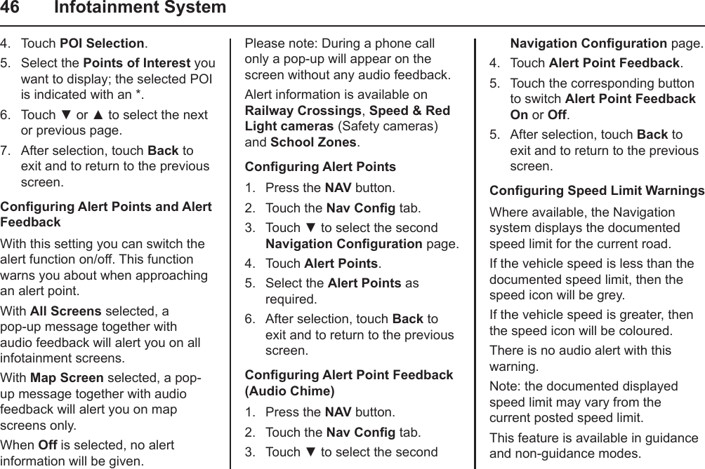 46  Infotainment System4.  Touch POI Selection.5.  Select the Points of Interest you want to display; the selected POI is indicated with an *.6.  Touch ▼ or ▲ to select the next or previous page.7.  After selection, touch Back to exit and to return to the previous screen.Conguring Alert Points and Alert FeedbackWith this setting you can switch the alert function on/off. This function  warns you about when approaching an alert point.With All Screens selected, a pop-up message together with audio feedback will alert you on all infotainment screens.With Map Screen selected, a pop-up message together with audio feedback will alert you on map screens only.When Off is selected, no alert information will be given.Please note: During a phone call only a pop-up will appear on the screen without any audio feedback.Alert information is available on Railway Crossings, Speed &amp; Red Light cameras (Safety cameras) and School Zones.Conguring Alert Points1.  Press the NAV button.2.  Touch the Nav Cong tab.3.  Touch ▼ to select the second Navigation Conguration page.4.  Touch Alert Points.5.  Select the Alert Points as required.6.  After selection, touch Back to exit and to return to the previous screen.Conguring Alert Point Feedback (Audio Chime)1.  Press the NAV button.2.  Touch the Nav Cong tab.3.  Touch ▼ to select the second Navigation Conguration page.4.  Touch Alert Point Feedback.5.  Touch the corresponding button to switch Alert Point Feedback On or Off.5.  After selection, touch Back to exit and to return to the previous screen.Conguring Speed Limit WarningsWhere available, the Navigation system displays the documented speed limit for the current road.If the vehicle speed is less than the documented speed limit, then the speed icon will be grey.If the vehicle speed is greater, then the speed icon will be coloured.There is no audio alert with this warning.Note: the documented displayed speed limit may vary from the current posted speed limit.This feature is available in guidance and non-guidance modes.