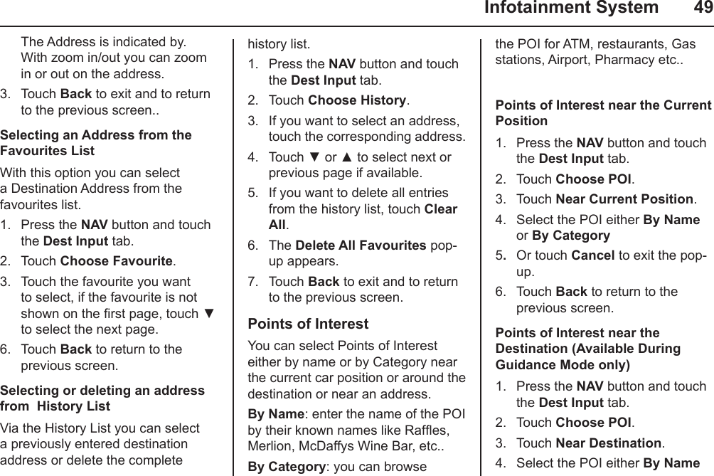   Infotainment System  49history list.1.  Press the NAV button and touch the Dest Input tab.2.  Touch Choose History.3.  If you want to select an address, touch the corresponding address.4.  Touch ▼ or ▲ to select next or previous page if available.5.  If you want to delete all entries from the history list, touch Clear All.6.  The Delete All Favourites pop-up appears.7.  Touch Back to exit and to return to the previous screen.Points of InterestYou can select Points of Interest either by name or by Category near the current car position or around the destination or near an address.By Name: enter the name of the POI by their known names like Rafes, Merlion, McDaffys Wine Bar, etc..By Category: you can browse The Address is indicated by. With zoom in/out you can zoom in or out on the address.3.  Touch Back to exit and to return to the previous screen..Selecting an Address from the Favourites ListWith this option you can select a Destination Address from the favourites list.1.  Press the NAV button and touch the Dest Input tab.2.  Touch Choose Favourite.3.  Touch the favourite you want to select, if the favourite is not shown on the rst page, touch ▼ to select the next page.6.  Touch Back to return to the previous screen.Selecting or deleting an address from  History ListVia the History List you can select a previously entered destination address or delete the complete the POI for ATM, restaurants, Gas stations, Airport, Pharmacy etc.. Points of Interest near the Current Position1.  Press the NAV button and touch the Dest Input tab.2.  Touch Choose POI.3.  Touch Near Current Position.4.  Select the POI either By Name or By Category5.  Or touch Cancel to exit the pop-up.6.  Touch Back to return to the previous screen.Points of Interest near the Destination (Available During Guidance Mode only)1.  Press the NAV button and touch the Dest Input tab.2.  Touch Choose POI.3.  Touch Near Destination.4.  Select the POI either By Name 