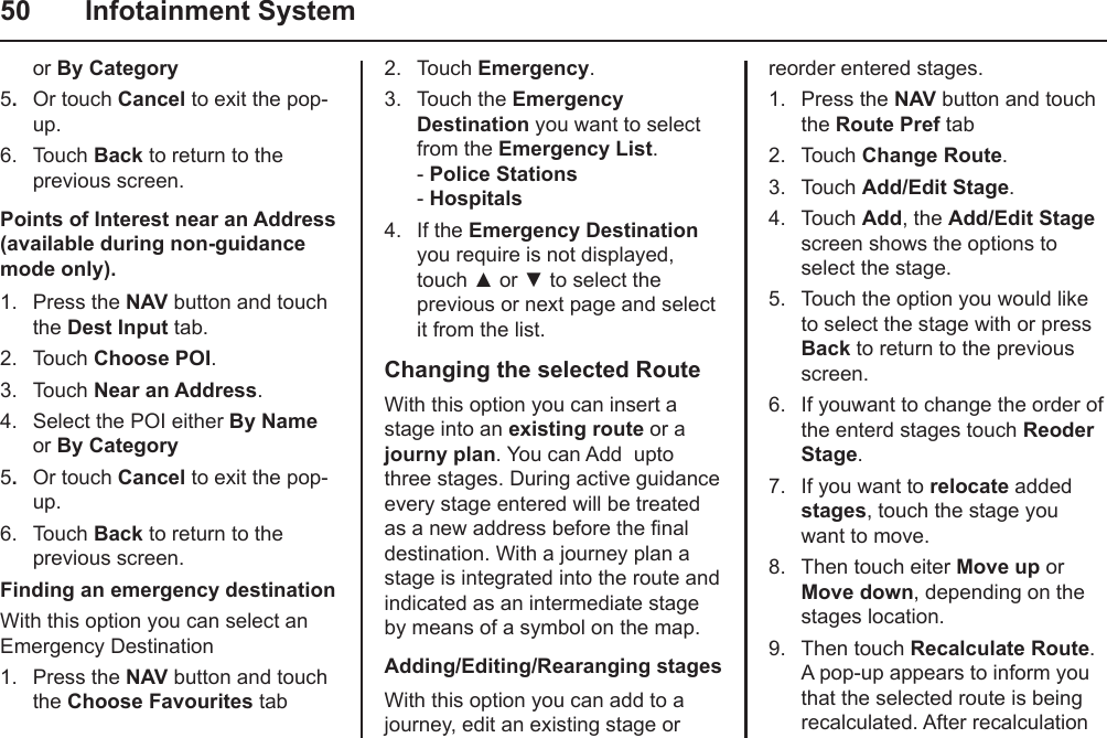 50  Infotainment Systemor By Category5.  Or touch Cancel to exit the pop-up.6.  Touch Back to return to the previous screen.Points of Interest near an Address (available during non-guidance mode only).1.  Press the NAV button and touch the Dest Input tab.2.  Touch Choose POI.3.  Touch Near an Address.4.  Select the POI either By Name or By Category5.  Or touch Cancel to exit the pop-up.6.  Touch Back to return to the previous screen.Finding an emergency destinationWith this option you can select an Emergency Destination 1.  Press the NAV button and touch the Choose Favourites tab2.  Touch Emergency.3.  Touch the Emergency Destination you want to select from the Emergency List. - Police Stations - Hospitals4.  If the Emergency Destination you require is not displayed, touch ▲ or ▼ to select the previous or next page and select it from the list.Changing the selected RouteWith this option you can insert a stage into an existing route or a journy plan. You can Add  upto three stages. During active guidance every stage entered will be treated as a new address before the nal destination. With a journey plan a stage is integrated into the route and  indicated as an intermediate stage by means of a symbol on the map.Adding/Editing/Rearanging stagesWith this option you can add to a journey, edit an existing stage or reorder entered stages.1.  Press the NAV button and touch the Route Pref tab2.  Touch Change Route.3.  Touch Add/Edit Stage.4.  Touch Add, the Add/Edit Stage screen shows the options to select the stage.5.  Touch the option you would like to select the stage with or press Back to return to the previous screen.6.  If youwant to change the order of the enterd stages touch Reoder Stage.7.  If you want to relocate added stages, touch the stage you want to move.8.  Then touch eiter Move up or Move down, depending on the stages location.9.  Then touch Recalculate Route. A pop-up appears to inform you that the selected route is being recalculated. After recalculation 