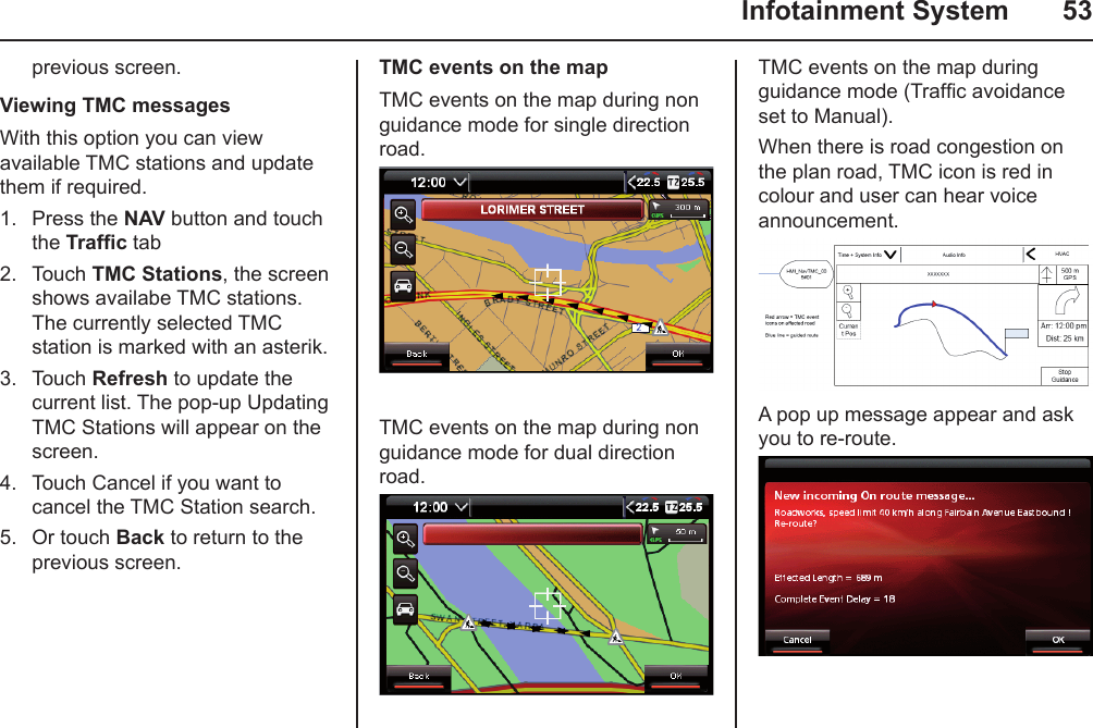   Infotainment System  53previous screen.Viewing TMC messagesWith this option you can view available TMC stations and update them if required. 1.  Press the NAV button and touch the Trafc tab2.  Touch TMC Stations, the screen shows availabe TMC stations. The currently selected TMC station is marked with an asterik.3.  Touch Refresh to update the current list. The pop-up Updating TMC Stations will appear on the screen.4.  Touch Cancel if you want to cancel the TMC Station search.5.  Or touch Back to return to the previous screen.TMC events on the mapTMC events on the map during non guidance mode for single direction road.TMC events on the map during non guidance mode for dual direction road.TMC events on the map during guidance mode (Trafc avoidance set to Manual).When there is road congestion on the plan road, TMC icon is red in colour and user can hear voice announcement.A pop up message appear and ask you to re-route.