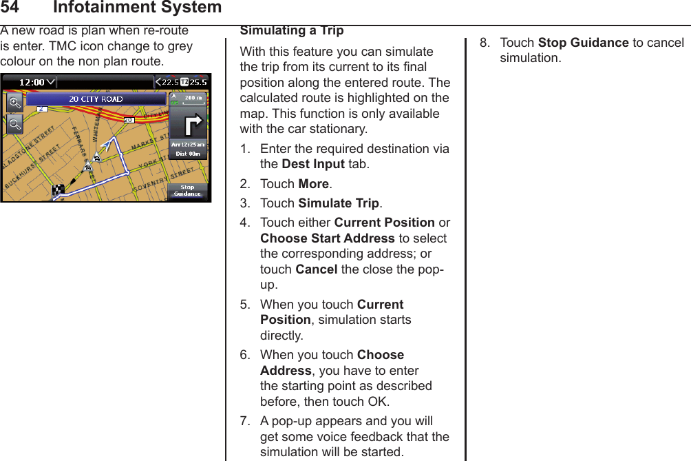 54  Infotainment SystemA new road is plan when re-route is enter. TMC icon change to grey colour on the non plan route.Simulating a TripWith this feature you can simulate the trip from its current to its nal position along the entered route. The calculated route is highlighted on the map. This function is only available with the car stationary.1.  Enter the required destination via the Dest Input tab.2.  Touch More.3.  Touch Simulate Trip.4.  Touch either Current Position or Choose Start Address to select the corresponding address; or touch Cancel the close the pop-up.5.  When you touch Current Position, simulation starts directly.6.  When you touch Choose Address, you have to enter the starting point as described before, then touch OK.7.  A pop-up appears and you will get some voice feedback that the  simulation will be started.8.  Touch Stop Guidance to cancel simulation.