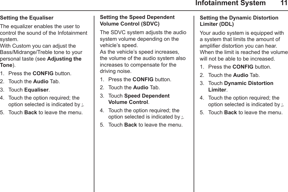   Infotainment System  11Setting the EqualiserThe equalizer enables the user to control the sound of the Infotainment system. With Custom you can adjust the Bass/Midrange/Treble tone to your personal taste (see Adjusting the Tone).1.  Press the CONFIG button.2.  Touch the Audio Tab.3.  Touch Equaliser.4.  Touch the option required; the option selected is indicated by ;.5.  Touch Back to leave the menu.Setting the Speed Dependent Volume Control (SDVC)The SDVC system adjusts the audio system volume depending on the vehicle’s speed. As the vehicle’s speed increases, the volume of the audio system also increases to compensate for the driving noise.1.  Press the CONFIG button.2.  Touch the Audio Tab.3.  Touch Speed Dependent Volume Control.4.  Touch the option required; the option selected is indicated by ;.5.  Touch Back to leave the menu.Setting the Dynamic Distortion Limiter (DDL)Your audio system is equipped with a system that limits the amount of amplier distortion you can hear. When the limit is reached the volume will not be able to be increased.1.  Press the CONFIG button.2.  Touch the Audio Tab.3.  Touch Dynamic Distortion Limiter.4.  Touch the option required; the option selected is indicated by ;.5.  Touch Back to leave the menu.