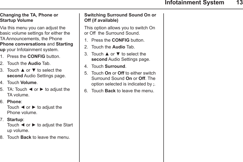   Infotainment System  13Changing the TA, Phone or Startup VolumeVia this menu you can adjust the  basic volume settings for either the TA Announcements, the Phone Phone conversations and Starting up your Infotainment system.1.  Press the CONFIG button.2.  Touch the Audio Tab.3.  Touch ▲ or ▼ to select the second Audio Settings page.4.  Touch Volume.5.  TA: Touch ◄ or ► to adjust the TA volume.6.  Phone:  Touch ◄ or ► to adjust the Phone volume.7.  Startup:  Touch ◄ or ► to adjust the Start up volume.8.  Touch Back to leave the menu.Switching Surround Sound On or Off (if available)This option allows you to switch On or Off  the Surround Sound.1.  Press the CONFIG button.2.  Touch the Audio Tab.3.  Touch ▲ or ▼ to select the second Audio Settings page.4.  Touch Surround.5.  Touch On or Off to either switch Surround Sound On or Off. The option selected is indicated by ;.6.  Touch Back to leave the menu.