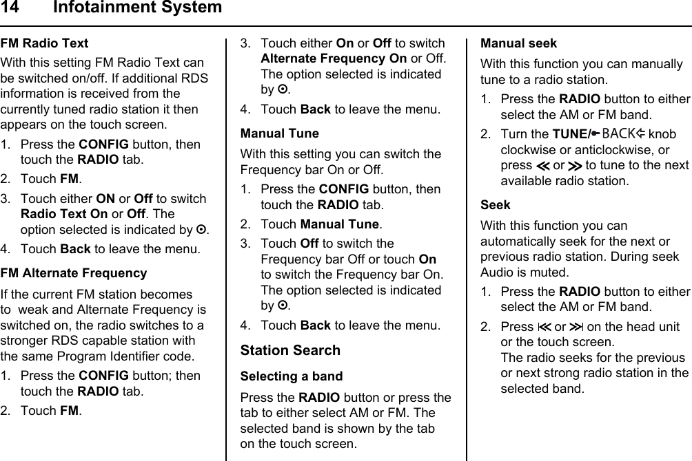 14 Infotainment SystemFM Radio TextWith this setting FM Radio Text can be switched on/off. If additional RDS information is received from the currently tuned radio station it then appears on the touch screen.1. Press the CONFIG button, then touch the RADIO tab.2. Touch FM.3. Touch either ON or Off to switch Radio Text On or Off. The option selected is indicated by ;.4. Touch Back to leave the menu.FM Alternate FrequencyIf the current FM station becomes to  weak and Alternate Frequency is  switched on, the radio switches to a stronger RDS capable station with the same Program Identifier code.1. Press the CONFIG button; then touch the RADIO tab.2. Touch FM.3. Touch either On or Off to switch Alternate Frequency On or Off.The option selected is indicated by ;.4. Touch Back to leave the menu.Manual TuneWith this setting you can switch the Frequency bar On or Off.1. Press the CONFIG button, then touch the RADIO tab.2. Touch Manual Tune.3. Touch Off to switch the Frequency bar Off or touch On to switch the Frequency bar On. The option selected is indicated by ;.4. Touch Back to leave the menu.Station SearchSelecting a bandPress the RADIO button or press the tab to either select AM or FM. The selected band is shown by the tab on the touch screen.Manual seekWith this function you can manually tune to a radio station.1. Press the RADIO button to either select the AM or FM band.2. Turn the TUNE/  knob clockwise or anticlockwise, or press   or   to tune to the next available radio station.SeekWith this function you can automatically seek for the next or previous radio station. During seek Audio is muted.1. Press the RADIO button to either select the AM or FM band.2. Press   or   on the head unit or the touch screen.The radio seeks for the previous or next strong radio station in the selected band.