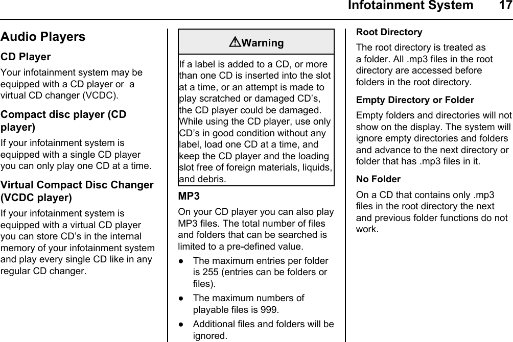  Infotainment System  17Audio PlayersCD PlayerYour infotainment system may be equipped with a CD player or  a virtual CD changer (VCDC).Compact disc player (CD player)If your infotainment system is equipped with a single CD player you can only play one CD at a time.Virtual Compact Disc Changer (VCDC player)If your infotainment system is equipped with a virtual CD player you can store CD’s in the internal memory of your infotainment system and play every single CD like in any regular CD changer.WarningIf a label is added to a CD, or more than one CD is inserted into the slot at a time, or an attempt is made to play scratched or damaged CD’s, the CD player could be damaged. While using the CD player, use only CD’s in good condition without any  label, load one CD at a time, and keep the CD player and the loading slot free of foreign materials, liquids, and debris.MP3On your CD player you can also play MP3 files. The total number of files and folders that can be searched is limited to a pre-defined value.● The maximum entries per folder is 255 (entries can be folders or files).● The maximum numbers of playable files is 999. ● Additional files and folders will be ignored.Root DirectoryThe root directory is treated as a folder. All .mp3 files in the root directory are accessed before folders in the root directory.Empty Directory or FolderEmpty folders and directories will not show on the display. The system will ignore empty directories and folders and advance to the next directory or folder that has .mp3 files in it.No FolderOn a CD that contains only .mp3 files in the root directory the next and previous folder functions do not work.