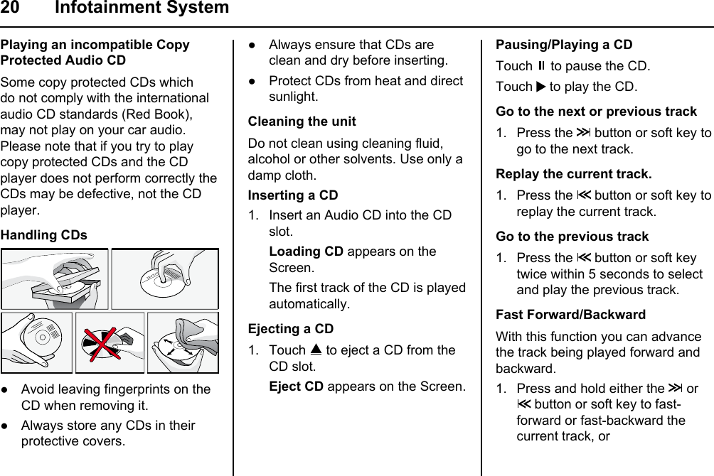 20 Infotainment SystemPlaying an incompatible Copy Protected Audio CDSome copy protected CDs which do not comply with the international audio CD standards (Red Book), may not play on your car audio. Please note that if you try to play copy protected CDs and the CD player does not perform correctly the  CDs may be defective, not the CD player.Handling CDs● Avoid leaving fingerprints on the CD when removing it.● Always store any CDs in their protective covers.● Always ensure that CDs are clean and dry before inserting.● Protect CDs from heat and direct sunlight.Cleaning the unitDo not clean using cleaning fluid, alcohol or other solvents. Use only a damp cloth.Inserting a CD1. Insert an Audio CD into the CD slot. Loading CD appears on the Screen. The first track of the CD is played automatically.Ejecting a CD1. Touch   to eject a CD from the CD slot. Eject CD appears on the Screen.Pausing/Playing a CDTouch   to pause the CD.Touch   to play the CD.Go to the next or previous track1. Press the   button or soft key to go to the next track.Replay the current track.1. Press the   button or soft key to replay the current track.Go to the previous track1. Press the   button or soft key twice within 5 seconds to select and play the previous track.Fast Forward/BackwardWith this function you can advance the track being played forward and backward.1. Press and hold either the   or  button or soft key to fast-forward or fast-backward the current track, or