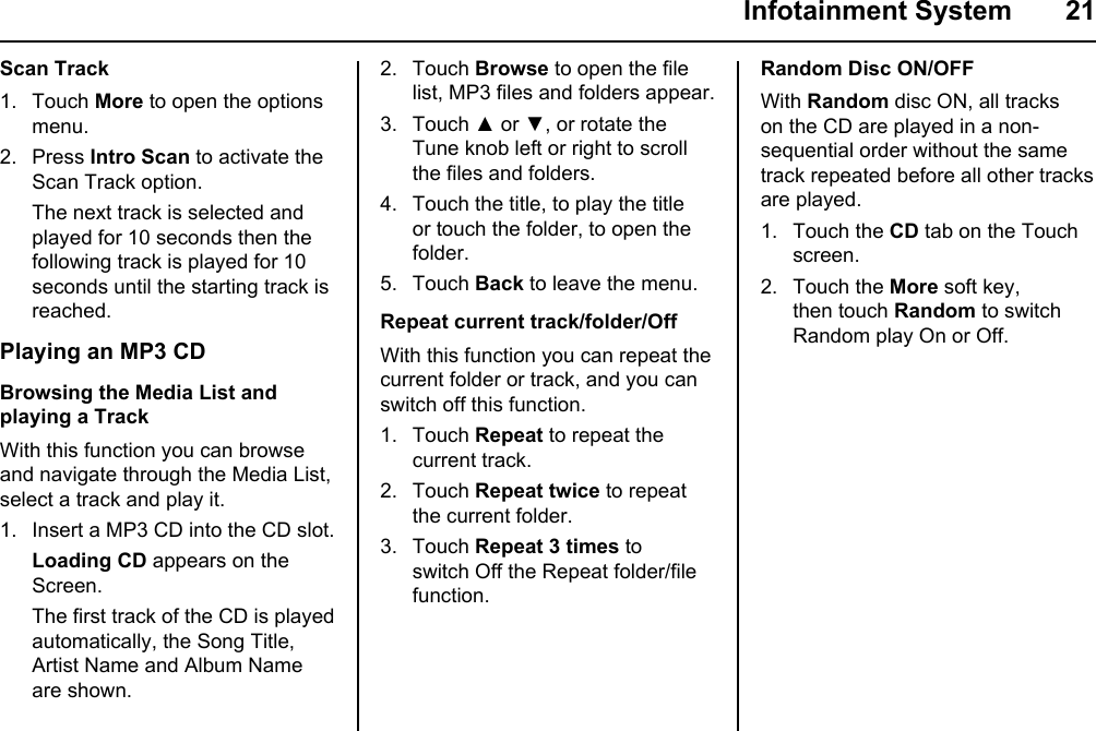  Infotainment System  21Scan Track1. Touch More to open the options menu.2. Press Intro Scan to activate the Scan Track option. The next track is selected and played for 10 seconds then the following track is played for 10 seconds until the starting track is reached.Playing an MP3 CDBrowsing the Media List and playing a TrackWith this function you can browse and navigate through the Media List, select a track and play it.1. Insert a MP3 CD into the CD slot. Loading CD appears on the Screen. The first track of the CD is played automatically, the Song Title,  Artist Name and Album Name are shown.2. Touch Browse to open the file list, MP3 files and folders appear.3. Touch ▲ or ▼, or rotate the Tune knob left or right to scroll the files and folders.4. Touch the title, to play the title or touch the folder, to open the folder.5. Touch Back to leave the menu.Repeat current track/folder/OffWith this function you can repeat the current folder or track, and you can switch off this function.1. Touch Repeat to repeat the current track.2. Touch Repeat twice to repeat the current folder.3. Touch Repeat 3 times to switch Off the Repeat folder/file function.Random Disc ON/OFFWith Random disc ON, all tracks on the CD are played in a non-sequential order without the same track repeated before all other tracks are played.1. Touch the CD tab on the Touch screen.2. Touch the More soft key, then touch Random to switch Random play On or Off.