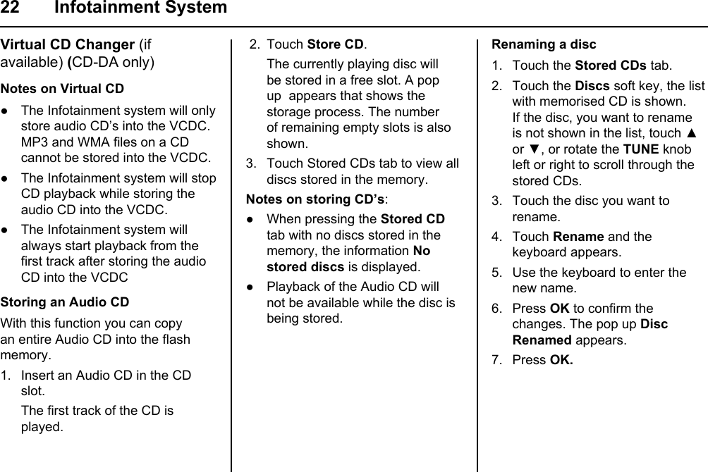 22 Infotainment SystemVirtual CD Changer (if available) (CD-DA only)Notes on Virtual CD● The Infotainment system will only store audio CD’s into the VCDC. MP3 and WMA files on a CD cannot be stored into the VCDC.● The Infotainment system will stop CD playback while storing the audio CD into the VCDC.● The Infotainment system will always start playback from the first track after storing the audio CD into the VCDCStoring an Audio CDWith this function you can copy an entire Audio CD into the flash memory. 1. Insert an Audio CD in the CD slot. The first track of the CD is played. 2.  Touch Store CD. The currently playing disc will be stored in a free slot. A pop up  appears that shows the storage process. The number of remaining empty slots is also shown.3. Touch Stored CDs tab to view all discs stored in the memory.Notes on storing CD’s:● When pressing the Stored CD tab with no discs stored in the memory, the information No stored discs is displayed.● Playback of the Audio CD will not be available while the disc is being stored.Renaming a disc1. Touch the Stored CDs tab.2. Touch the Discs soft key, the list with memorised CD is shown.If the disc, you want to rename is not shown in the list, touch ▲ or ▼, or rotate the TUNE knob left or right to scroll through the stored CDs.3. Touch the disc you want to rename.4. Touch Rename and the keyboard appears.5. Use the keyboard to enter the new name.6. Press OK to confirm the changes. The pop up Disc Renamed appears.7. Press OK.