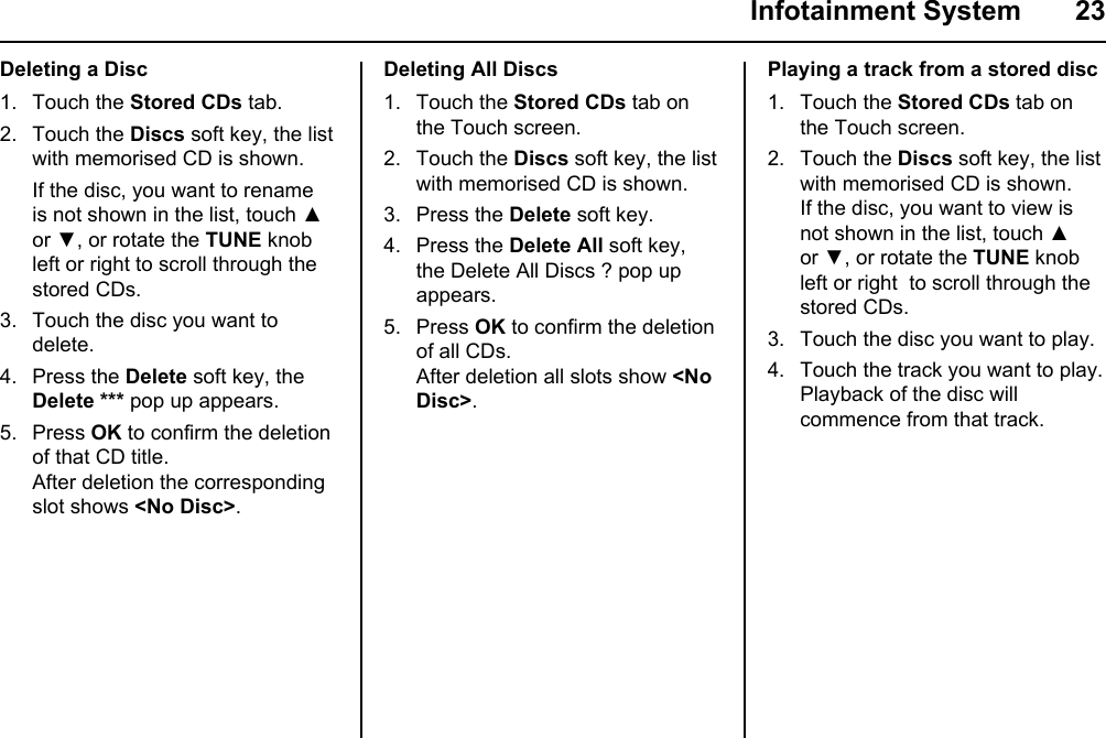  Infotainment System  23Deleting a Disc1. Touch the Stored CDs tab.2. Touch the Discs soft key, the list with memorised CD is shown. If the disc, you want to rename is not shown in the list, touch ▲ or ▼, or rotate the TUNE knob left or right to scroll through the stored CDs.3. Touch the disc you want to delete.4. Press the Delete soft key, the Delete *** pop up appears.5. Press OK to confirm the deletion of that CD title.After deletion the corresponding slot shows &lt;No Disc&gt;.Deleting All Discs1. Touch the Stored CDs tab on the Touch screen.2. Touch the Discs soft key, the list with memorised CD is shown.3. Press the Delete soft key.4. Press the Delete All soft key, the Delete All Discs ? pop up appears.5. Press OK to confirm the deletion of all CDs.After deletion all slots show &lt;No Disc&gt;.Playing a track from a stored disc1. Touch the Stored CDs tab on the Touch screen.2. Touch the Discs soft key, the list with memorised CD is shown.If the disc, you want to view is not shown in the list, touch ▲ or ▼, or rotate the TUNE knob left or right  to scroll through the stored CDs.3. Touch the disc you want to play.4. Touch the track you want to play.Playback of the disc will commence from that track.