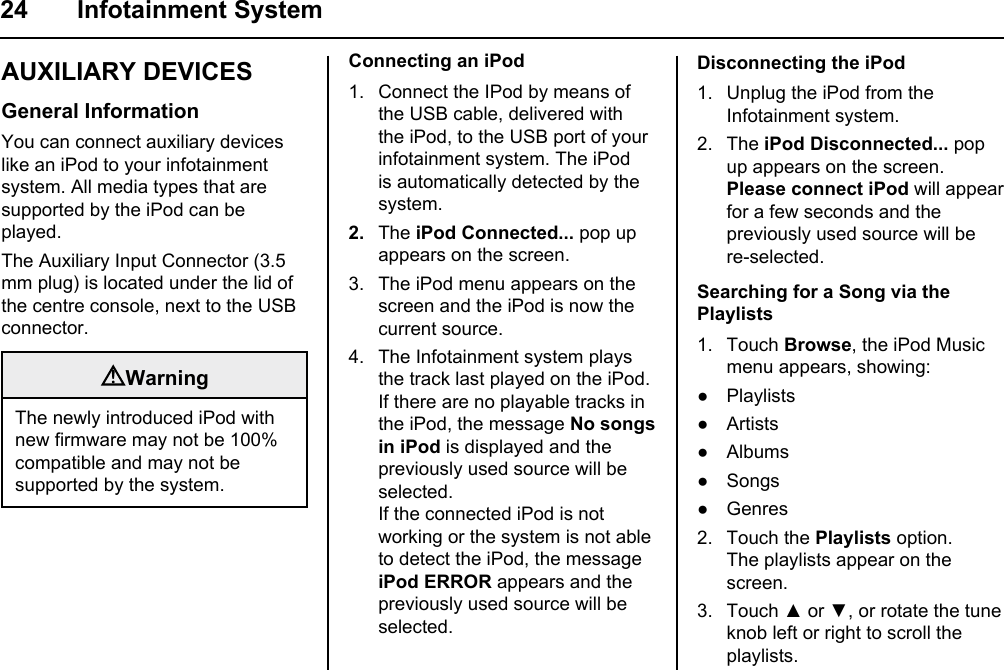 24 Infotainment SystemAUXILIARY DEVICESGeneral InformationYou can connect auxiliary devices like an iPod to your infotainment system. All media types that are supported by the iPod can be played.The Auxiliary Input Connector (3.5 mm plug) is located under the lid of the centre console, next to the USB connector.WarningThe newly introduced iPod with new firmware may not be 100% compatible and may not be supported by the system.Connecting an iPod1. Connect the IPod by means of the USB cable, delivered with the iPod, to the USB port of your infotainment system. The iPod is automatically detected by the system.2.  The iPod Connected... pop up appears on the screen.3. The iPod menu appears on the screen and the iPod is now the current source.4. The Infotainment system plays the track last played on the iPod. If there are no playable tracks in the iPod, the message No songs in iPod is displayed and the previously used source will be selected.If the connected iPod is not working or the system is not able to detect the iPod, the message iPod ERROR appears and the previously used source will be selected.Disconnecting the iPod1. Unplug the iPod from the Infotainment system.2. The iPod Disconnected... pop up appears on the screen.Please connect iPod will appear for a few seconds and the previously used source will be re-selected.Searching for a Song via the Playlists1. Touch Browse, the iPod Music menu appears, showing:● Playlists● Artists● Albums● Songs● Genres2. Touch the Playlists option.The playlists appear on the screen.3. Touch ▲ or ▼, or rotate the tune knob left or right to scroll the playlists.