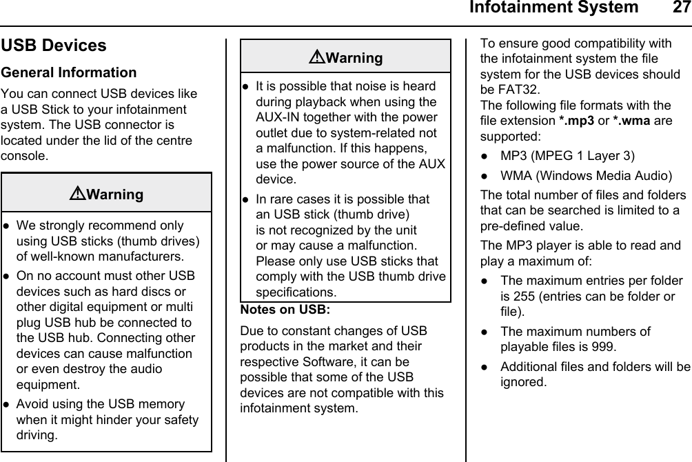  Infotainment System  27USB DevicesGeneral InformationYou can connect USB devices like a USB Stick to your infotainment system. The USB connector is located under the lid of the centre console.Warning W e  strongly recommend only using USB sticks (thumb drives) of well-known manufacturers. O n  no account must other USB devices such as hard discs or other digital equipment or multi plug USB hub be connected to the USB hub. Connecting other devices can cause malfunction or even destroy the audio equipment.Avoid using the USB memory when it might hinder your safety driving.●●●WarningIt is possible that noise is heard during playback when using the AUX-IN together with the power outlet due to system-related not a malfunction. If this happens, use the power source of the AUX device.In rare cases it is possible that an USB stick (thumb drive) is not recognized by the unit or may cause a malfunction. Please only use USB sticks that comply with the USB thumb drive specifications.●●Notes on USB:Due to constant changes of USB products in the market and their respective Software, it can be possible that some of the USB devices are not compatible with this infotainment system.To ensure good compatibility with the infotainment system the file system for the USB devices should be FAT32.The following file formats with the file extension *.mp3 or *.wma are supported:● MP3 (MPEG 1 Layer 3)● WMA (Windows Media Audio)The total number of files and folders that can be searched is limited to a pre-defined value.The MP3 player is able to read and play a maximum of:● The maximum entries per folder is 255 (entries can be folder or file).● The maximum numbers of playable files is 999. ● Additional files and folders will be ignored.